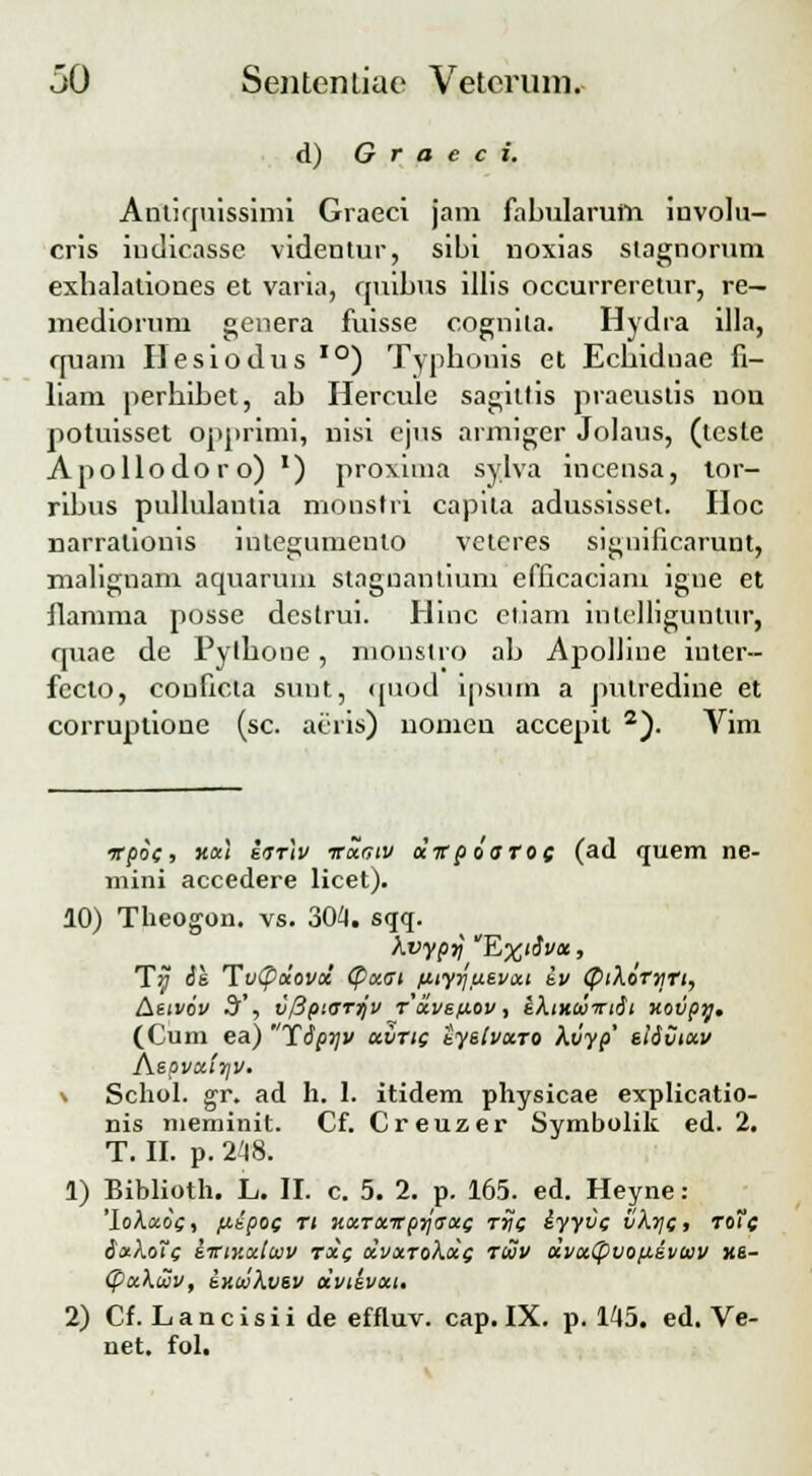 d) G r a e c i. Aniliquissimi Graeci jam fabularum involu- cris indicasse videntur, sibi noxias stagnorum exhalaliones et varia, quibus illis occurreretur, re— mediorum genera fuisse cognila. Hydra illa, rjuam Hesiodus I0) Typhonis et Ecbidnae fi- liam perbibet, ab Hercule sagittis pracuslis nou potuisset opprimi, nisi ejus armiger Jolaus, (teste Apollodoro) ') proxima sylva incensa, tor- ribus pullulanlia monstii capila adussisset. Hoc narralionis integumento vetcres significaruut, malignam aquarum stagnantium efficaciam igue et flamma posse destrui. Hinc cliam inlelliguntur, quae de Pylbone, monstro ab ApoIIine inter- fecto, conficta sunt, quod ipsum a jiulredine et corrujnione (sc. acris) nomeu accejut 2). Vim irpoc, xctl ivrtv irocctv olir poaroc (ad quem ne- mini accedere licet). 10) Theogon. vs. 304. sqq. kvyprj Ex'dvot, T^ Se. Tvpocovoc <Poccn fiiyyusvou iv (PiXorvri, [\eivov 3', v/Hptarjv rolvetiov, ikixuiriSt xovpy. (Cum ea) Ydpyv uvric iytlvu.ro kvyp' etivtocv Aepvoctriv. Schol. gr. ad h. 1. itidem physicae explicatio- nis meminit. Cf. Creuzer Symbolik ed. 2. T. II. p. 248. 1) Biblioth. L. II. c. 5. 2. p. 165. ed. Heyne: 'lokococ, fiipoc ri uotrxTrpyaocc riic iyyvc vktjc, roTc iakoTc iirmcduv rotc ocvocroKocc rcvv ccvoctpuofievwv xs- (pockcov, ixcvkvev dvtevoct. 2) Cf. Lancisii de effluv. cap. IX. p. 145. ed. Ve- net. fol.