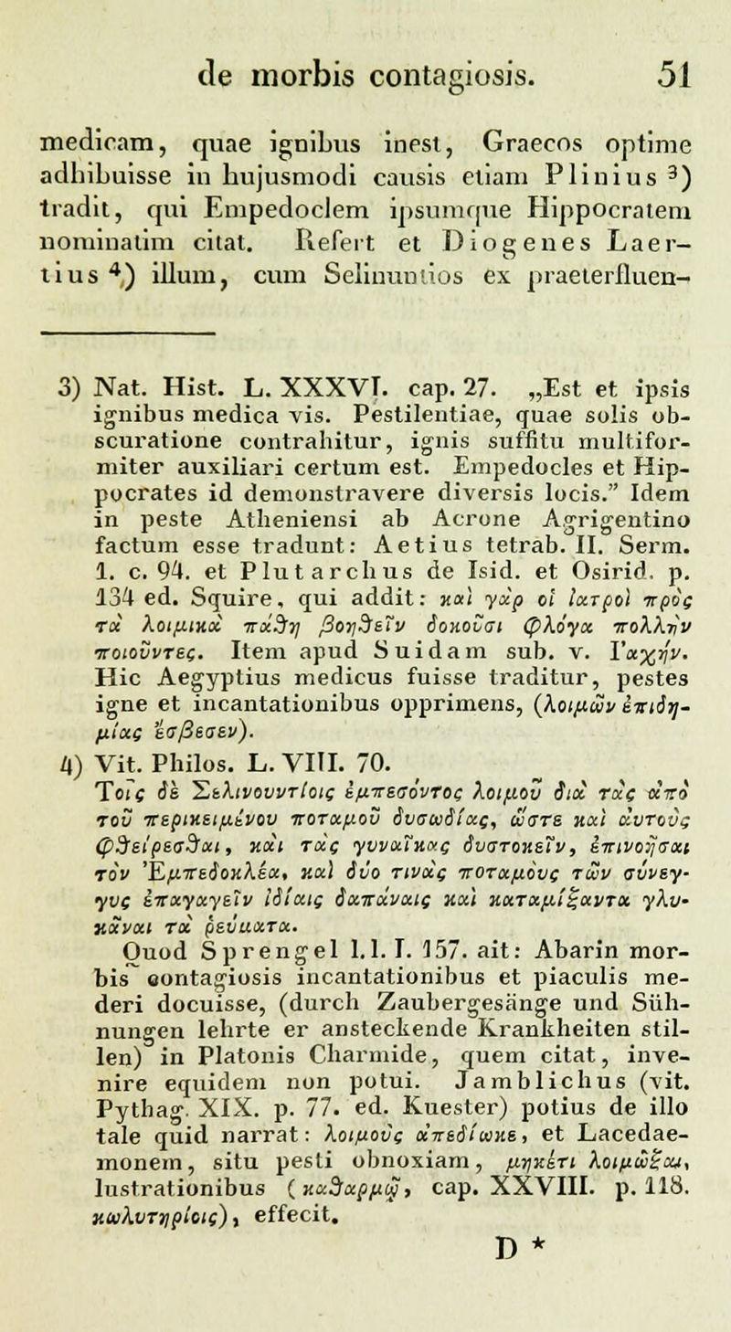 &■ medicam, quae ignibus inest, Graecns optime adhibuisse in hujusmodi causis etiam Plinius 3) tradit, qui Empedoclem ipsumque Hippocratem nominatim citat. Refert et Diogenes Laer- tius 4) illum, cum Selinumios ex praeteriluen- 3) Nat. Hist. L. XXXVT. cap. 27. „Est et ipsis ignibus medica vis. Pestilentiae, quae solis ob- scuratione contrahitur, ignis suffitu multifor- miter auxiliari certum est. Empedocles et Hip- pocrates id demonslravere diversis locis. Idem in peste Atheniensi ab Acrone Agrigentino factum esse tradunt: Aetius tetrab. II. Serm. 1. c. 94. et Plutarchus de Isid. et Osirid. p. 134 ed. Squire, qui addit: jtai yxp o< ixrpol irpos rx Xotfxtxx irxdfy fSorjdefv ionovui (pXoyx ttoXXtIv rrotovvrsQ. Item apud Suidam sub. v. Yx^^y. Hic Aegyptius medicus fuisse traditur, pestes igne et incantationibus opprimens, (Xotfxcvv sniirj- /xlxG eafieaev). 4) Vit. Philos. L. VIII. 70. TWc oe. 'EtfavovvTlotc; ifxrsaovroi; Xoifiov itx rcc( «V» rov Tteptxeifi.ivov itOTXfiov SvacuiixQ, cvars xxi xvrovg (pSsipsaSxt, xxi rxf yvvxTxat^ dvaroxsTv, i-ntvo^axi rov 'EfnceioxKex, ax\ &vo tivxq ■jtotx/j.ovc rwv avvey- yve sitxyxysiv iStcac; Sxitxvxic xxi xxTXfiii-xvTX ykv- xxvxt tx pevuxrx. Ouod Sprengel 1.1.1. 157. ait: Abarin mor- bis eontagiosis incantationibus et piaculis me- deri docuisse, (durch Zaubergesange und Siih- nungen lehrte er ansteckende Krankheiten stil- len) in Platonis Charmide, quem citat, inve- nire equidem non potui. Jamblichus (vit. Pythag. XIX. p. 77. ed. Kuester) potius de illo tale quid narrat: Xotuovc xirsdiuixs, et Lacedae- monem, situ pesti obnoxiam, fj.rtKe.Ti kotuwScu, lustrationibus (xxdxpfty, cap. XXVIII. p. 118. KinkvTnpiots), effecit. D *