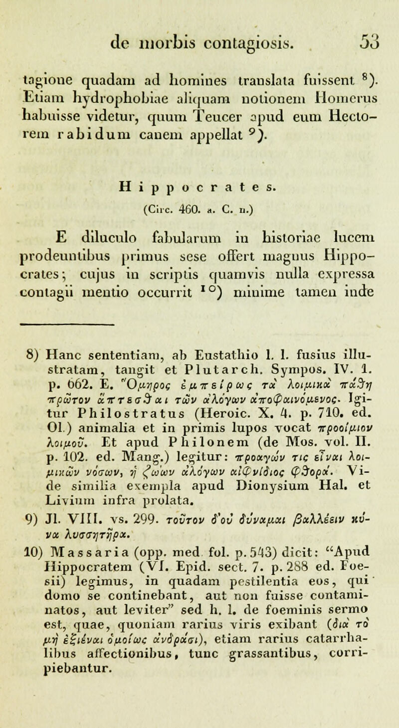 tagione quadam ad homines trauslala fuissent 8). Etiam hydrophobiae aliquam uolionem Homcrus habuisse videtur, quum Teucer opud euni Hecto- rem rabidum canem appellat 9). Hippocrates. (Chc. 460. ». C. ii.) E diluculo fabularum in historiae lucem prodeunlibus primus sese offert inagiius Hippo- crates; cujus in scriplis quamvis nulla cxpressa conlagii mentio occurrit IO) minime tamen iude 8) Hanc sententiam, ab Eustathio 1. 1. fusius illu- stratam, tangit et Plutarch. Sympos. IV. 1. p. 662. E. 0,uTjpoc sfiirsip cuc Toi hoi/uxx TTxSfrj itpcorov olvrsa^ xt tcuv dXoyav ocvo'pocivou.svoc. Igi- tur Philostratus (Heroic. X. 4. p. 710. ed. 01.) animalia et in primis lupos vocat irpooifitov Koifiov. Et apud Philonem (de Mos. vol. II. p. 102. ed. Mang.) legitur: ■spootyciv tic slvcci Aoi- fituwv voacuv, 7j c^cocev olkoycav ct\(pvi$ioc (pdopoi. Vi- de similia exempla apud Dionysium Hal. et Livium infra prolata. 9) Jl. VIII. vs. 299- tovtov 6'ov 6vvocpoci fiocMssiv xo- voc XvaarjTrjpx. 10) Massaria (opp. med fol. p.543) dicit: Apud Hippocratem (VI. Epid. sect. 7. p. 288 ed. Foe- sii) legimus, in quadam pestilentia eos, qui' domo se continebant, aut non fuisse contami- natos, aut leviter sed h. 1. de foeminis sermo est, quae, quoniam rarius viris exibant (<Jia to fJ-V s£tivxt ofiotcoc dv6pocat), etiam rarius catarrha- libus affectionibus, tunc grassantibus, corri- piebantur.