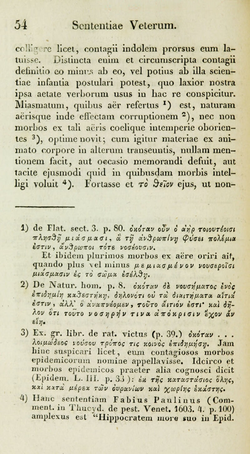 C( • *c licet, contagii indolem prorsus eum la- tuisse. Bistiucta euim et circumscripta contagii detiuitio co minr.s ab eo, vel potius ab illa scien- tiae infantia postulari potest, quo laxior nostra ipsa aetate verborum usus iu hac re couspicitur. Miasmalum, quibus aer refcrlus *) cst, naturam aerisque inde effectam corruptionem 2), nec non morbos ex tali aeris coelique iutempcrie oborien- tes 3), oplinie novit', cum igitur materiae ex ani- mato corpore in altcrum transeuntis, nullam men- tionem facit, aut occasio memorandi defuit, aut tacite ejusmodi quid in quibusdam morbis intel- ligi voluit 4). Fortasse et ro Se7ov ejus, ut non- 1) de Flat. sect. 3. p. 80. ohotolv ovv 6 djfp roiovrdoiat ■jrkrjadi] /itda/iotai, a. rr) dvdpaiirlvrj (pvaet iroXe/jLtot &o~tiv, uvdpwrroi tote voaiovaiv. Et ibidein plurimos morbos ex aere oriri aif, quando plus ^elminus /ie fiixa fidvov vovaepotat ftixapuatv i( ro acHfix iaikdy. 2) De Nalur. hom. p. 8. oxorotv 61 vovarj'fitxTOi ivof iirt^rjalr/ xxjearrjxrj, 6r)XovoTt ov rd 6txiTrj/iotTx xItix iartv , xXX' 6 xvxirvdo/j.ev, tovto uitiov iari' xui 6rj- Aoi/ oti tovto voar/prjv tivx diroxptatv t%oi/ otv etr\, 3) Ex. gr. libr. de rat. victus (p. 39.) oxorxv . . . ?<.ot,uu!6eof vovaov rpoxof rif koivog im6r/,uri'arj. Jam hinc suspicari licet, eum contagiosos morbos epidemicorum nomine appellavisse. Idcirco et morbos epidemicos praeter alia cognosci dicit (Epideni. L. lil. p. 33): ix rrjf KXTxaTxaiot; okrjf, xxt xxtx ftdpex tuv ivpxvlwv xotl %wpir}f exxaTrjt. 4) Hanc sententiam Fabius Paulinus (Com- ment. in Thucyd. de pest. Venet. 1603. 4. p. 100) amplexus est Hippocratem moro «uo in Epid.