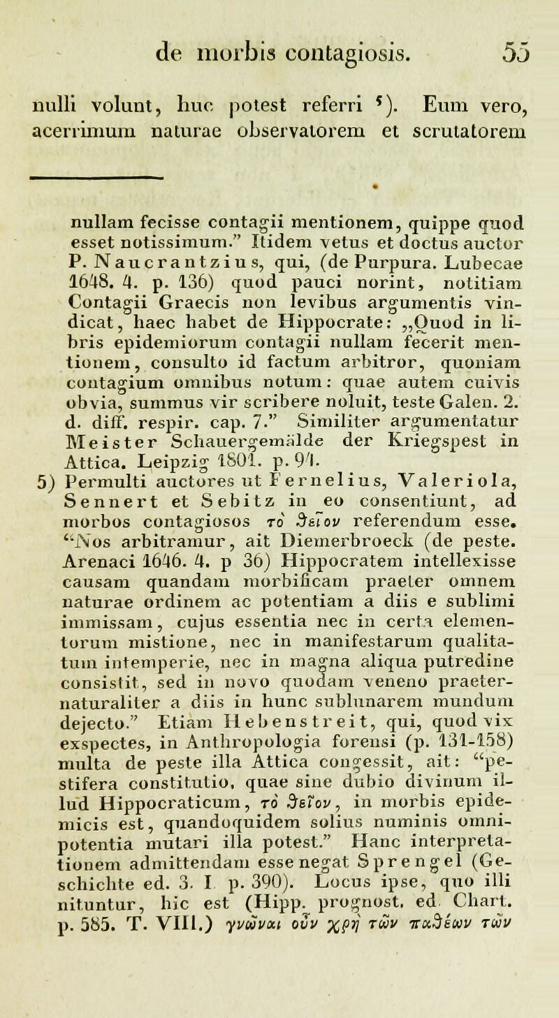 nulli volunt, huc potest referri *). Eum vero, acerrimum naturae observalorem et scrutatorem nullam fecisse contagii mentionem, (juippe quod esset notissimum. Itidem vetus et doctus auctor P. Naucrantzius, <jui, (de Purpura. Lubecae 1648. 4. p. 136) quod pauci norint, notitiam Contagii Graecis non levibus argumentis vin- dicat, haec habet de Hippocrate: „Ouod in li- bris epidemiorum contagii nullam fecerit men- tionem, consulto id factum arbitror, quoniam contagium omnibus notum: quae autem cuivis obvia, summus vir scribere noluit, testeGalen. 2. d. diff. respir. cap. 7'. Similiter argumentatur Meister Scliauergemiilde der Kriegspest in Attica. Leipzig 1801. p. 94. 5) Permulti auctores ut Fernelius, Valeriola, Sennert et Sebitz in eo consentiunt, ad morbos contagiosos ro d&iov referendum esse. '\l\os arbitramur, ait Diemerbroeck (de peste. Arenaci 1646. 4. p 36) Hippocratem intellexisse causam quandam morbificam praeter omnem naturae ordinem ac potentiam a diis e sublimi immissam, cujus essentia nec in cert.i elemen- torum mistione, nec in manifestarum qualita- tuin intemperie, nec in magna aliqua putredine consistit, sed in novo quodam veneno praeter- naturaliler a diis in hunc sublunarem mundum dejecto. Etiam Hebenstreit, qui, quod vix exspectes, in Anthropologia forensi (p. 131-158) multa de peste illa Attica congessit, ait: pe- stifera constitulio, quae sine dubio divinum il- lud Hippocraticum, ro Sstov, in morbis epide- micis est, quandoquidem solius numinis omni- potentia mutari illa potest. Hanc interprela- tionem admittendam esse negat Sprengel (Ge- schichte ed. 3. I p. 390). Locus ipse, quo illi nituntur, hic est (Hipp. prognost, ed Chart. p. 585. T. VIII.) yvuvat ovv xprj ruv ■nct.Skoiv riiv