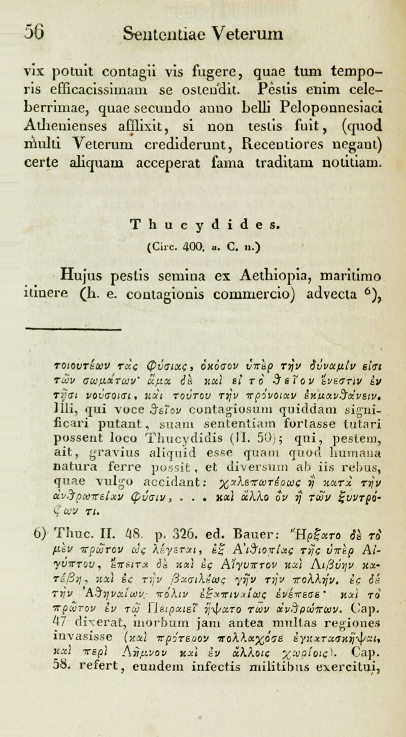 vix potuit contagii vis fugere, quae tum tempo- ris efficacissimam se osteudit. Pestis enim cele- berriniae, quae secuudo anno belli Peloponnesiaci Athenienses afflixit, si non testis fuit, (quod multi Veterum crediderunt, Receutiores negant) certe aliquain acceperat fama traditam notitiam. Thucydides. (Circ. 400. a. C. n.) Hujus peslis semina ex Aethiopia, maritimo itinere (b. e. contagionis commercio) advecta 6), roiovreuv r«e (Pvatxc, oxoaov v-nep rrjv ivvxfitv eiai TCOV aUflXTUV' XfXX 6& Xxl si TO dsToV tveaTIV iv rijat vovaotat, v.xt tovtov rrjv irpovotxv ixfixvdrxvsiv. Jlli, qui voce .JeTov contagiosum quiddam sigui- licari putant, suam sententiam fortasse lutari possent loco Thucydidis (II. 50); qui, pestem, ait, gravius aliquid esse quani quod humaua natura ferre possit, et diversum ab iis rel>us, quae \ulgo accidant: xxheTuriauc rj xxrx rtjv dv.Jpwrelxv (pvatv, . . . xxl xkXo ov rj rtuv %vvrpi- (?wv ri. 6) Thuc. II. 48. p. 326. ed. Bauer: HpZxro 61 ri fitv irpurov ue \LyiTxi, i% A'iSioirlx( rrjc virlp Ai- yvwTQV, iirf.tTx d's xxl ic A'!yv?rT0v kxI Atfivyv XX- ri[ir\, xx\ ic rrjv [iy.ail.ia}c yrjv rijv Trokkijv. ic 6i< rrjv horjvxiwv. vokiv i^xnrivxiwc iveveae' xxi ro irpwTov iv ru rieipxteT tj-^/xto ruv xvipuiruv. Cap. 47 dixerat, morbum jani antea multas regiones mvasisse (xxl irpireaov rrokkxxoae iyxxrxaxijipxt, xxl irepi Aviivov xx\ iv xkkotc %aiploiQ}. Cap. 58. refert, euudem infectis milititms exercitui,