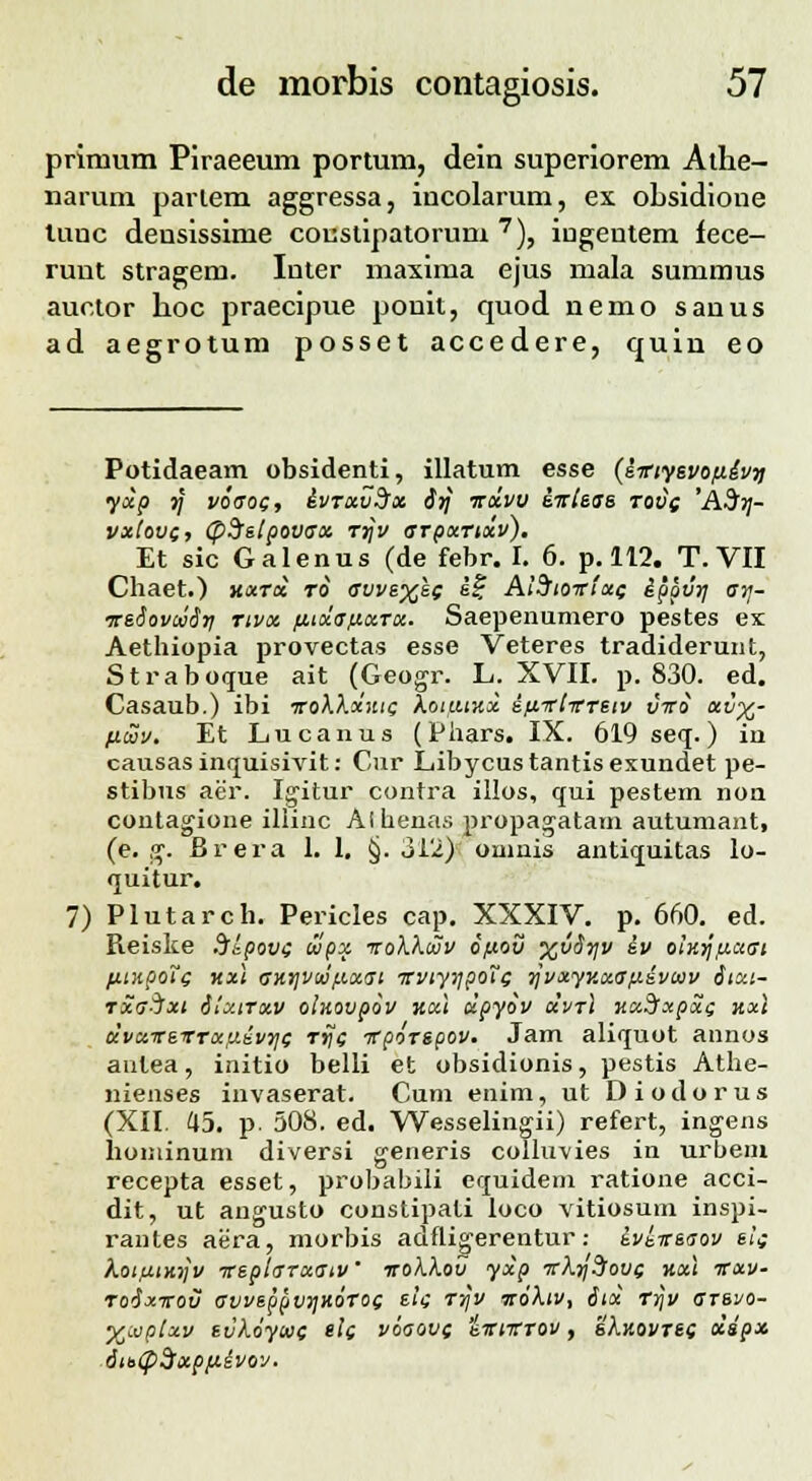 primum Piraeeum portum, dein superiorem Athe- narum parlem aggressa, iucolarum, ex obsidione tunc densissime coustipatorum 7), iugentem fece- runt stragem. Inter maxima ejus mala summus auctor lioc praecipue pouit, quod nemo sanus ad aegrotum posset accedere, quin eo Potidaeam obsidenti, illatum esse (sitiyevofiivri yxp j/ voaoQ, ivrxvSx irj irxvv iirteae rov( 'ASrj- vxtovi, tpSetpovax Ttjv arpxTtxv). Et sic Galenus (de febr. I. 6. p. 112. T. VII Chaet.) hxtx ro avve%e( ii, AtStoirtxe ipgvrj arj- ireSovoiSri rtvx fi.txafjt.xTx. Saepenumero pestes ex Aethiopia provectas esse Veteres tradiderunt, Straboque ait (Geogr. L. XVII. p. 830. ed. Casaub.) ibi irokXxzic koiutxx itxittitTetv viro xv%- fitav. Et Lucanus (Phars. IX. 619 seq.) in causasinquisivit: Cur Libycustantisexundet pe- stibus aer. Igitur contra illos, qui pestem non contagione illiac Athenas propagatam autumant, (e. g. Brera 1. 1. §. 312) onmis antiquitas lo- quitur. 7) Plutarch. Pericles cap. XXXIV. p. 660. ed. Reiske .Jipovi tvpx voXXcov 6/j.ov %vSr\v iv olxrjp.ctst fitnpoTc kx\ av.r\vwfi.xat TtvtyiTpotg rjvxyv.xa/xivcov Stxt- rxa-^xi Stxtrxv olnovpov uxt xpyov xvrl nxSfxpxi; nx\ xvxireTrxuivr\( Tye nfpoTegov. Jam aliquot annos aulea, initio belli et obsidionis, pestis Athe- nienses invaserat. Cum enim, ut Diodorus (XII. 45. p. 508. ed. Wesselingii) refert, ingens hominum diversi generis colluvies in urbem recepta esset, probabili equidem ratione acci- dit, ut angusto constipati loco vitiosum inspi- rantes aera, morbis adfligerentur: ivkireaov sts kotfitnrjv ireptarxatv' itokkov yxp irl.r\?!ov( hxI vxv- roSxtrov avveppvrjKoTog els rr\v ttoXiv, 6tx rrjv arevo- •ftivptxv evkoywc ett v6aov( iirtTrrov, sAjsojtsc xspx 6tt>cp$xpfiivov.