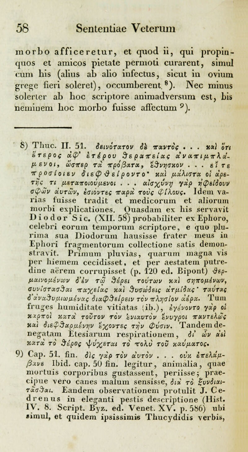 morbo afficeretur, et quod ii, qui propin- quos et amicos pietate permoti curarent, simul cum his (alius ab alio infectus, sicut in ovium grege fieri soleret), occumberent.8). Nec miuus solerter ab boc scriptore animadversum est, bis nemiuem boc morbo fuisse affectum 9). 8) Thuc. II. 51. ietvoTxrov ie irxvrif ... xai o'r/ arepoc; x(p' eripov de pctireixc x'vxirtftTkx'- fievot, usvep tx irpofixTx, idfvvjaHOV ... elre vpoatotev ite(p ■& et povro' v.x\ fjcxkiarx ol xps- rrji; Tt fieTxiroiovfievot . . . x'ta%vvy yxp ycpstiovv c<p£v xvrcvv, iaiovrsg irxpx tovc iftkovg. Idem va- rias fuisse tradit et medicorum et aliorum morbi explicationes. Ouasdam ex his servavit Diodor Sic. (XII. 58) probabiliter ex Ephoro, celebri eorum temporum scriptore, e quo plu- rima sua Diodorum hausisse frater meus in Ephori fragmentorum collectione satis demon- stravit. Primum pluvias, quarum magna vis per hiemem cecidisset, et per aestatem putre- dine aerem corrupisset (p. 120 ed. Bipont) -dsp- fixtvofiivcov i'iv tco dipet tovtcov hx\ ayirofiivwv, ovviaTxadxt Trx%etxQ %x\ dvacoietc xTfciixc; ' Txvrxf i'x'vx^v:aitt>fiivx( itx(p$etpetv tov irkrialov xipx. Tum fruges humiditate vitiatas (ib.), iydvovro yxp ol xxpirot kxtx tovtov tov evtxvrov tvvypoi irxvrekuc xai ite$?Sxpp.kvriv i^ovrsc rrjv Ovatv. Tandemde- negatam Etesiarum respirationem, it Sv del KXTX TO SipOf -^iV^eTXl T0 ToXv TOV HXVfiXTOC* 9) Cap. 51. fin. i\g yxp tov xvtov . . . ovv. iireXdft- /3xve Ibid. cap. 50 fin. legitur, animalia, quae mortuis corporibus gustassent, periisse; prae- cipue vero canes malum sensisse, itx to gvvitxt- Txa?ixt. Eandem observationem protulit J. Ce- drenus in eleganti pestis descriptione (Hist. IV. 8. Script. Byz. ed. Venet. XV. p. 586) ubi simul, et quidem ipsissimie Thucydidis verbis,