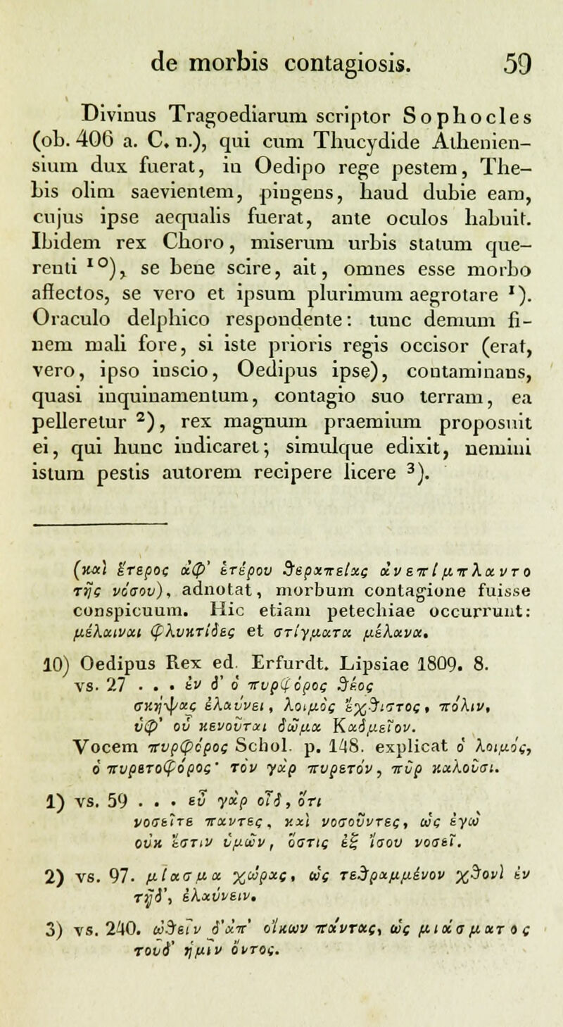 Divinus Tragoediarum scriptor Sophocles (ob. 406 a. C. n.), qui cum Thucydide Alhenien- sium dux fuerat, iu Oedipo rege pestem, The- his olim saevientem, pingens, haud dubie eam, cujus ipse aequalis fuerat, ante oculos habuit. Ibidem rex Choro, miserum urbis stalum que- renti I0), se bene scire, ait, omnes esse morbo affectos, se vero et ipsum plurimum aegrotare '). Oraculo delphico respondente: tunc demum fi- nem mali fore, si iste prioris regis occisor (erat, vero, ipso inscio, Oedipus ipse), coutaminans, quasi iuquinamentum, contagio suo terram, ea pelleretur 2), rex magnum praemium proposuit ei, qui hunc indicaref, simulque edixit, nemini istum pestis autorem recipere licere 3). (m) Urepoc oc<p' eripov Sepxnetxc dv evt fcirkxvro rrjc voaov), adnotat, morbum contagione fuisse conspicuum. Hic etiam petechiae occurrunt: fcikxtvxi (pkvnriSeg et ariyfjcxrx ftekxvx, 10) Oedipus Rex ed. Erfurdt. Lipsiae 1809. 8. vs. 27 ■ . • iv 6' 6 wp^opoc 3ko<; gy.^xc ikxvvet, kotfcoc 'k%5taT0c, icoktv, v(p' ov ksvovtxi dtZfcx KxifieTov. Vocem wpfpdpoi Schol. p. 148. explicat o kotfcdc, 6 Ttvptrofyopoc' rbv yxp itvperbv, itvp Kxkovat. 1) vs. 59 • . • tv yocp oTi, ori voaelre itxvrec, v.x\ voaovvrec, oJc iyco ovn tariv vfjttev, oartf i£ 'iaov voaeT. 2) vs. 97. fctxafcx xcdpxc, t»i re^pxfjtfiivov %3ov) iv rvi\ ikxvvetv, 3) vs. 240. liSfeiv i'xit' oinuv itxvrxc, W( fjcida fixr o c rovi' TjfJttv bvroi.