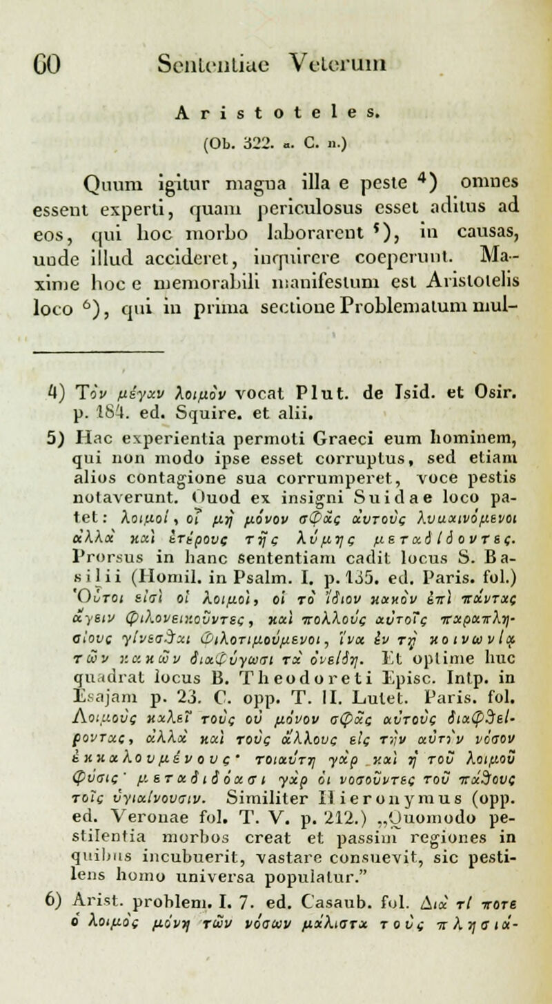 Aristoteles. (Ob. 322. ». C. ».) Quum igitur magua illa e peste 4) omnes essent experti, quani periculosus esset adilus ad eos, cpii hoc morbo laborarent '), in causas, uude illud accideret, inrpiirere coepcrunt. Ma- xime hoc e memorabili manifeslum est Aristoielis loco 6), qui iu prima sectione Problemalum mul- 4) Tiv fiiyxv kotfiov vocat Plut. de Isid. et Osir. p. 184. ed. Squire. et alii. 5) Hac experientia permoti Graeci eum hominem, qui non modo ipse esset corruplus, sed etiarn alios contagione sua corrumperet, voce pestis nofaverunt. Ouod ex insigni Suidae loco pa- tet: koifxoi, oi ;xrj fxovov a«Z>xc dvrovc kvuxtvo/xevot dkkd xx\ iripove rrjc kvfxr/c /xe r xitd ovrsc. Prorsus in hanc sententiam cadit locus S. Ba- silii (Homil. in Psalm. I. p. 135. ed. Paris. fol.) 'Ovtoi elal oi Aoi^oi, oi ro 'iSiov xxxov i-rtl ttxvtxc aysiv (ptkovstv.ovvTSc, xat trokkovc avroTc vxpaTrkr]- alovc yivsa.j~xt iZtkoTifxov/xevoi, i'vx iv rrt xo tvwvia ruv r.axuiv itaZvyaiat rx ovslSr/. Et oplime huc qu.idrat iocus B. Theodoreti Episc. Intp. in Esajam p. 23. C. opp. T. II. Lulet. Paris. fol. Aoiuovc xxksT rovc ov /xovov a<pdc avrovc StxCpdet- povrxc, dkkx ttal rovg dkkovc elc rr,v avr-iv voaov ixxakov fxiv ov c' roiavrr/ ydp y.al 7] rov kot/xov (pvatc' [x e r x 61 £ ox a t yxp 6t voaovvrec tov itaSltvt rolc vyixtvovatv. Similiter Ilieronymus (opp. ed. Verouae fol. T. V. p. 212.) .,'Juomodo pe- stilentia morbos creat et passim regiones in quibus incubuerit, vastare consuevit, sic pesti- lens homo universa populalur. 6) Arist. problem. I. 7. ed. Casaub. fol. Atd rt irore o kotfxoc fxivr/ ruv voauiv fidkiarx tovc irkr/atd-