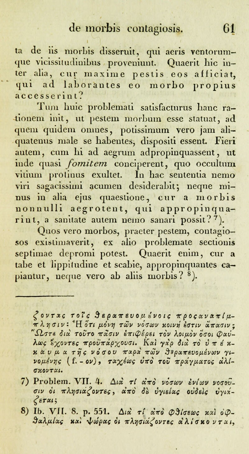 ta de iis morbis disseruit, qui aeris ventorum- que vicissiiudinibus proveuiunt. Quaerit hic iu- ter alia, cur maxirue pestis eos afficiat, qui ad laborautes eo morbo propius accesserint? Tuni buic problemali satisfacturus lianc ra- -tioneni init, ut pestem morbum esse slatuat, ad quem quidem onmes, potissimum vero jam ali- quateuus male se habentes, dispositi esseut. Fieri autem, cum hi ad aegrum adpropinquassent, ut inde quasi fomitem conciperent, quo occultum vitium proliuus exultet. In hac sententia nemo viri sagacissiuii acumeu desiderabit; neque mi- nus in alia ejus quaeslione, cur a morbis nonnulli aegrotent, qui appropinqua- rint, a sanitate aulem nemo sanari possit?7}. Quos vero morbos, praeler pestem, contagio- sos exisliniaverit, ex afio problemate sectionis septimae depromi potest. Quaerit enim, cur a tabe et lippiludine et scabie, appropinquantes ca— piautur, ueque vero ab aliis morbis? 8). £ovtxg roTc depxtr evofi ivo i( irpocxvavlft- irki\o~iv. H ori fiovr] ruv voaaiv Kotvy iariv xirxatv • S1.7TS Sia, rovro irxaiv iirtCpkpei tov koifiov oaoi (pxv- kai( k%ovTBc irpovirxpyjivai. K*' 7*? &l& t& v ir e *- v. x v f. x rjje voaov irxpx irwv Sapxirevofiivtov yt- voixiv7]Q (f. - ov), rxxtwg vtro rov Trpxyftaroi xkl- av.ovrxt. 7) Probfem. VII. 4. Aix rl x-ro voauv evitav voaov- aiv 6i irkyaix^ovres, etvo Se vyteixg ovielg vytx- gerxt; 8) Ib. VII. 8. p. 551. Aix ri diri <p$iaeut xxl 6<P- dxkfilxg xxl ■^iwput oi irkrjaix^ovrei xkiano vrai,