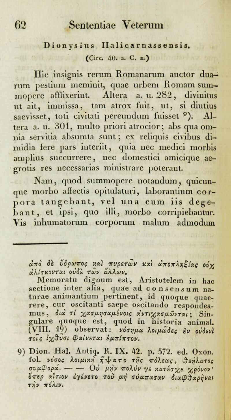 Dionysius Halicarnassensis. (Oc 40. a. C. n.) Hic insignis rerum Romanarum auctor dua- rum peslium memiuit, quae urbem Romam sum- mopere afflixeriut. Altera a. u. 282, diviuitus ut ait, immissa, tam alrox. iuit, ut, si diutius saevisset, toli civilati pereundum fuisset 9). Al- tera a. u. 301, mullo priori alrocior: abs qua om- uia servitia absumta sunt •, ex reliquis civibus di- midia fere pars interiit, quia uec medici morbis amplius succurrere, uec domestici amicique ae- grotis res necessarias minislrare jioteraut. Nam, quod summopere notandum, quicun- que morbo aSectis opilulaturi, laboranlium cor- pora tangcbaut, vel una cum iis dege- 1) a n t, et ipsi, quo illi, morbo corripiebanlur. Vis inhumalorum corporum malum admoduin «iro ih vipwvoc r.al rrvperuv ««) dvov\yj%ix<; ov% akio~v.ovrai ovie rccv ukkuv. Memoratu dignum est, Aristotelem in hac seclione inter alia, quae ad consensum na- turae animantium pertinent, id quoque quae- rere, cur oscitanti saepe oscitando respondea- mus, iid r( ^aff.ujjffa.ttti/oic dvnxao-ficavrat; Sin- gulare quoque est, quod in hisloria animal. (VIII. 19) observat: voo-t]fx.x kotfiuies iv ovievl ro~c l%$vai (palverut ifivivrov. 9) Dion. Hal. Antiq. R. IX. 42. p. 572. ed. Oxon. fol. j/oVoe kotfiinr] rjiparo rrjc vokeioi;, dsrjkxTOi; avu.(popx. Ov firjv vokvv ye jtaT£0%s %povov' ovep utrtov iyivsro tou firj o-vfivxaxv itx<phxprjvxi rr]v voktv.