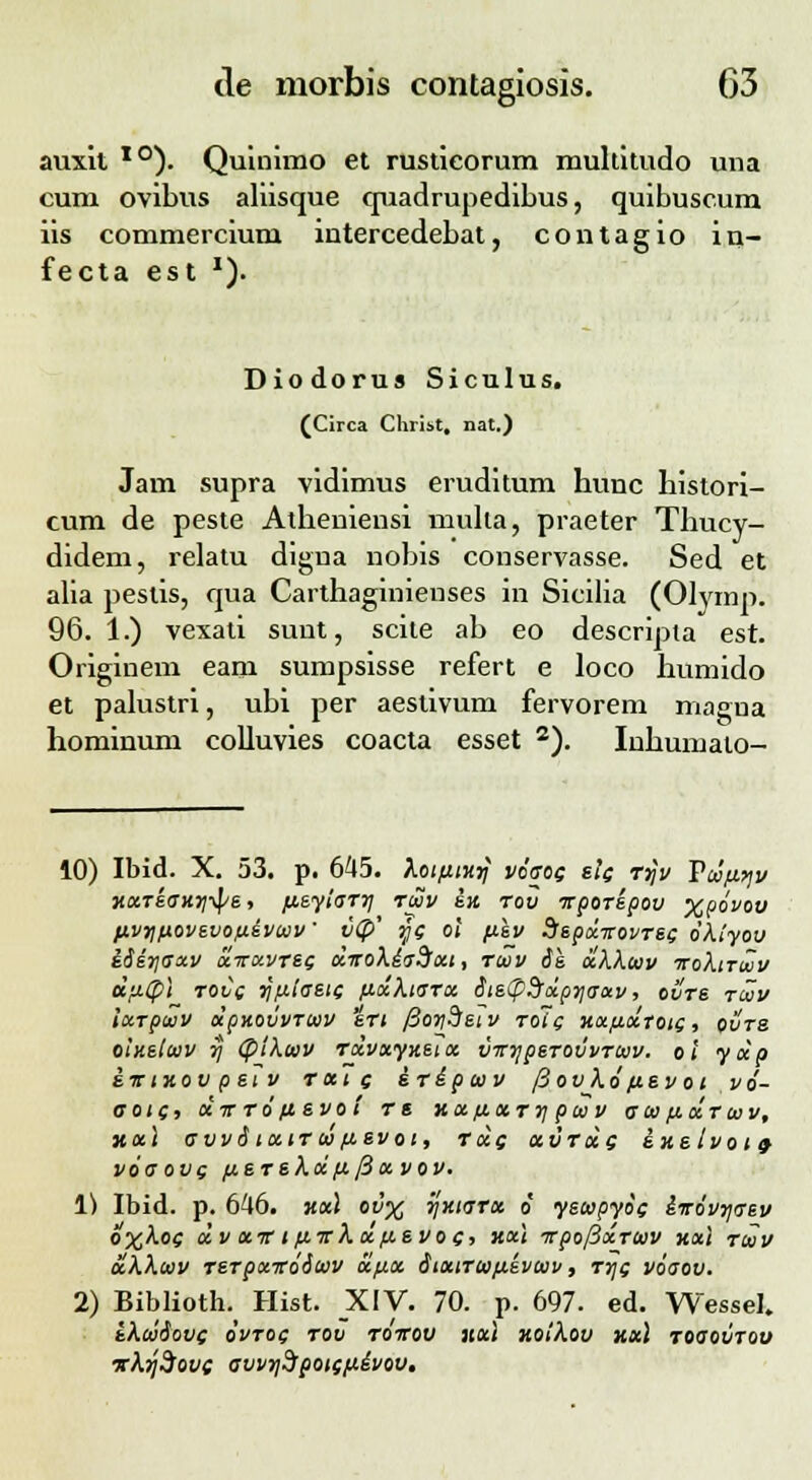 auxit TO). Quinimo et rusticorum multitudo una cum ovibus aliisque quadrupedibus, quibuscum iis commercium intercedebat, contagio in- fecta est *). Diodorus Siculus. (Circa Chriit. nat.) Jam supra vidimus eruditum hunc histori- cum de peste Atheniensi mulla, praeter Thucy- didem, relatu digua nobis conservasse. Sed et alia pestis, qua Carthaginienses in Sicilia (Olvmp. 96. 1.) vexati sunt, scite ab eo descripta est. Originem eani sumpsisse refert e loco humido et palustri, ubi per aestivum fervorem magna hominum colluvies coacta esset 2). Iuhumato- 10) Ibid. X. 53. p. 645. kotfitxrj vdaoc elc rrjv Vtdftyv xxreaxrjipe, fxeyiarrj ruv ix rov irporepov xpdvov fXvr\povevofxivcov' v<P' yc ol fiev Ssepdcirovrec dkiyov idir\aocv 'dirotvrec dirokiaSott, rcvv ie dkkccv iroktrcZv dfiCpi roCc rjfxiaeic fxdktarct iistp9rdp^irav, ovre rcvv iocrpaiv dpKOvvrcvv ert fioydeiv rolc xocfidtotc, ovre oinelcvv rj <pikaiv rdvayxetoc vtrrjperovvrcvv. oi yoip iictxov p et v ratc iripcvv jiov kd/xe voi vd- aotc, octt rd fievo i r « xa/xarrj pcv v acv /xdrcvv, xai avvitoctru>fxevoi, rdg ccvrde ixeivoicf vdaovg fjcerekdfx [iavov. 1) Ibid. p. 646. xx\ ov% rjxtara d yetopyde iirdvrjcrev o%koe dvocTrifxirkcx.fx.evot;, xxt Trpo/3xTcvv xxi rcvv akkcvv rer pxirdicvv dlfioc StxtTuifxevcvv, rrje voaov. 2) Biblioth. Hist. XIV. 70. p. 697. ed. Wessel. tkcviove ovtoq rov roirov xxi xoikov xxl roaovTov vkrjdove avvr/Spote/xivov.