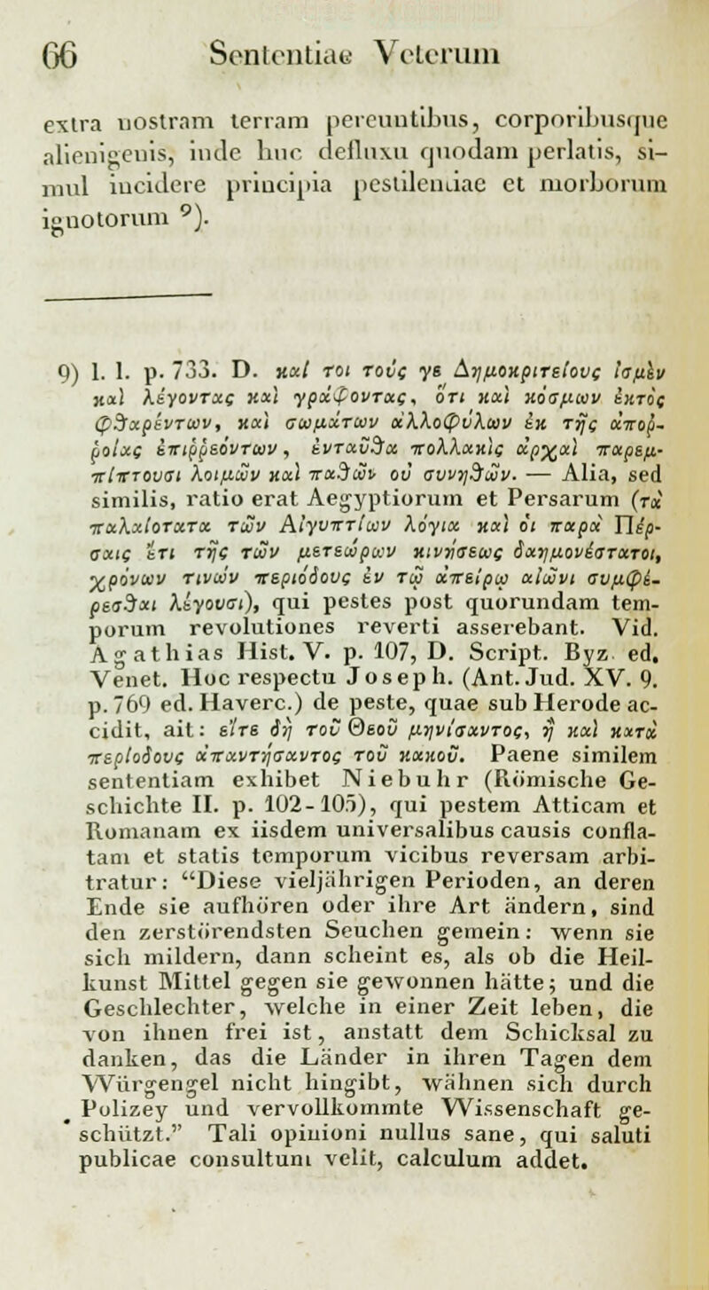 extra nostram terram percuntibus, corporibusquc alienigeuis, iude huc defluxu cpiodam perlatis, si- mul iucidcre principia pcstilcndac ct morborum inotorum 9). 9) 1. I. p. 733. D. Y.a.1 rot rovc ys Aij/j.oKptTsiovc lafiiv kx\ kdyovrxg Kxl ypxpovrxc, bri Kxt Koafitav ixroc (pSfxpevrcov, kxi atapcxTtxv xXXotpvXtav £k rrjc aVop- Loixc siriopsovTtav, evrxvSsx iroXXxxtc xp%xt irotpe.fi.- ■jriirTOvat koiLuvv kx\ Trxdcvv ov avvydfcvv. — Alia, sed similis, ratio erat Aegyptiorum et Persarum (rx irxXxiorxrx rcvv Alyvirriwv Xoytx xotl 6t irxpx Titp- axtc iri rijc ruv fierscopwv xivyaswe dxyfioviaTxrot, •vpovtev rtvciv irsptodovc tv rw xireipcp xlcSvt avfxtpi- peaSxt Xeyovat), qui pestes post quorundam tem- porum revolutiones reverti asserebant. Vid. Agathias Hist. V. p. 107, D. Script. Byz ed. Venet. Hoc respectu Joseph. (Ant. Jud. XV. 9. p.769 ed. Haverc.) de peste, quae sub Herode ac- cidit, ait: e'/rs iij rov ®sov fir/viaxvroc, rj kxI kxtx ireplooovc xxxvrriaxvroc tou kxhov, Paene similem sententiam exhibet Niebuhr (Romische Ge- schichte II. p. 102-105), qui pestem Atticam et Romanam ex iisdem universalibus causis confla- tam et stalis temporum vicibus reversam arbi- tratur: Diese vieljahrigen Perioden, an deren Ende sie aufhoren oder ihre Art andern, sind den zerstorendsten Seuchen gemein: wenn sie sich mildern, dann scheint es, als ob die Heil- kunst Mittel gegen sie gewonnen hatte; und die Geschlechter, welche in einer Zeit leben, die von ihuen frei ist, anstatt dem Schicksal zu danken, das die Lander in ihren Tagen dem Wurgengel nicht hingibt, wahnen sich durch ^ Polizey und vervollkommte Wissenschaft ge-  schiitzt. Tali opiuioni nullus sane, qui saluti publicae consultuni velit, calculum addet.