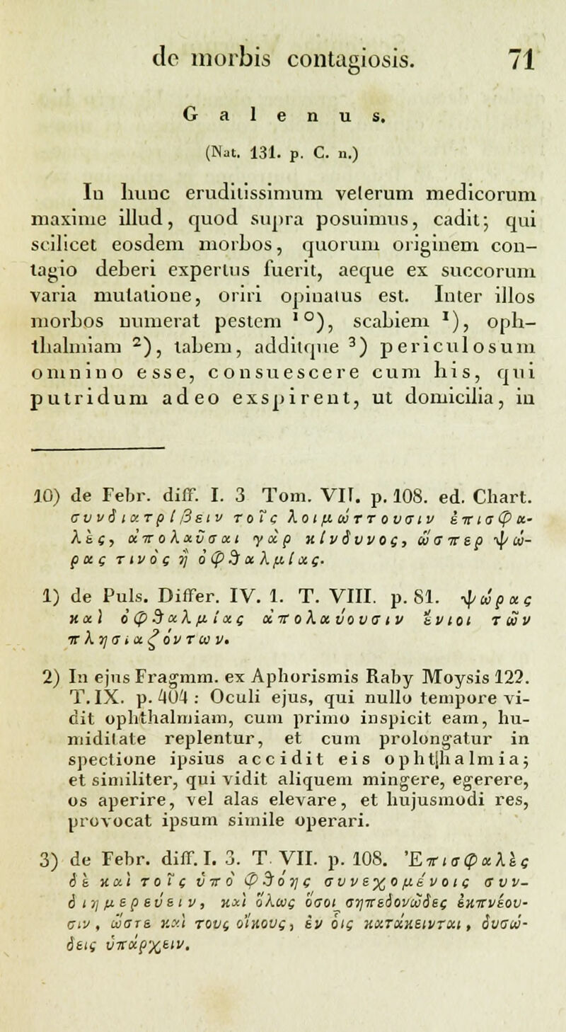 G a 1 e n u s. (Nat. 131. p. C. n.) Iu huuc erudiiissimum velerum medicorum maxime illud, quod supra posuimus, cadit; qui scilicet eosdem morbos, quoruni originem con- lagio deberi experlus fuerit, aeque ex succorum varia mutatioue, oriri opiualus est. Inter illos morbos numerat pestem ,0), scabiem '), opb- tbabniam 2), labem, additque 3) periculosum o m n i n o e s s e, c o n s u e s c e r e c u m b i s, q u i putridum adeo exspirent, ut domicilia, iu 10) de Febr. diff. I. 3 Tom. VI[. p. 108. ed. Chart. Cw6lCTpt/3stV ToT C Xoi fl tOTT OVCIV S TT t C (f> tc- Xs (, cctt o XxCccci y cc p xtvdvvoc, <u a -rcep ■$/ ui- poc c t iv o ( 7J o<pdctXp.l<xc;. 1) de Puls. Differ. IV. 1. T. VIII. p. 81. ^cipccg ncc) 6(p $ccX fi!cc( olic o Xcc vo vciv svtoi Tuv ■K \y\C icc£ OV T 01 Vt 2) In ejus Fragmm. ex Aphorismis Raby Moysis 122. T. IX. p. 404 : Oculi ejus, qui nullo tempore vi- dit ophthalmiam, cum primo inspicit eam, hu- midilate replentur, et cuin prolongatur in spectione ipsius accidit eis op h t|ha lm ia j et similiter, qui vidit aliquem mingere, egerere, os aperire, vel alas elevare, et hujusmodi res, provocat ipsum simile operari. 3) de Febr. diff. I. 3. T VII. p. 10S. 'EirictpccXec oe ttal toT ( v tt 6 <p 5 oy\ c cvve%o fid v oic c vv- 6 i ;\ ic ep e ve i v, hx\ oXtvc oco^at]Tte6ovtv6et; shttvsov- Civ , lvcts y.xl tovc, oihovq, iv ots hcctcchsivtxi , Svaw- 6ei( VTtccp%eiv.