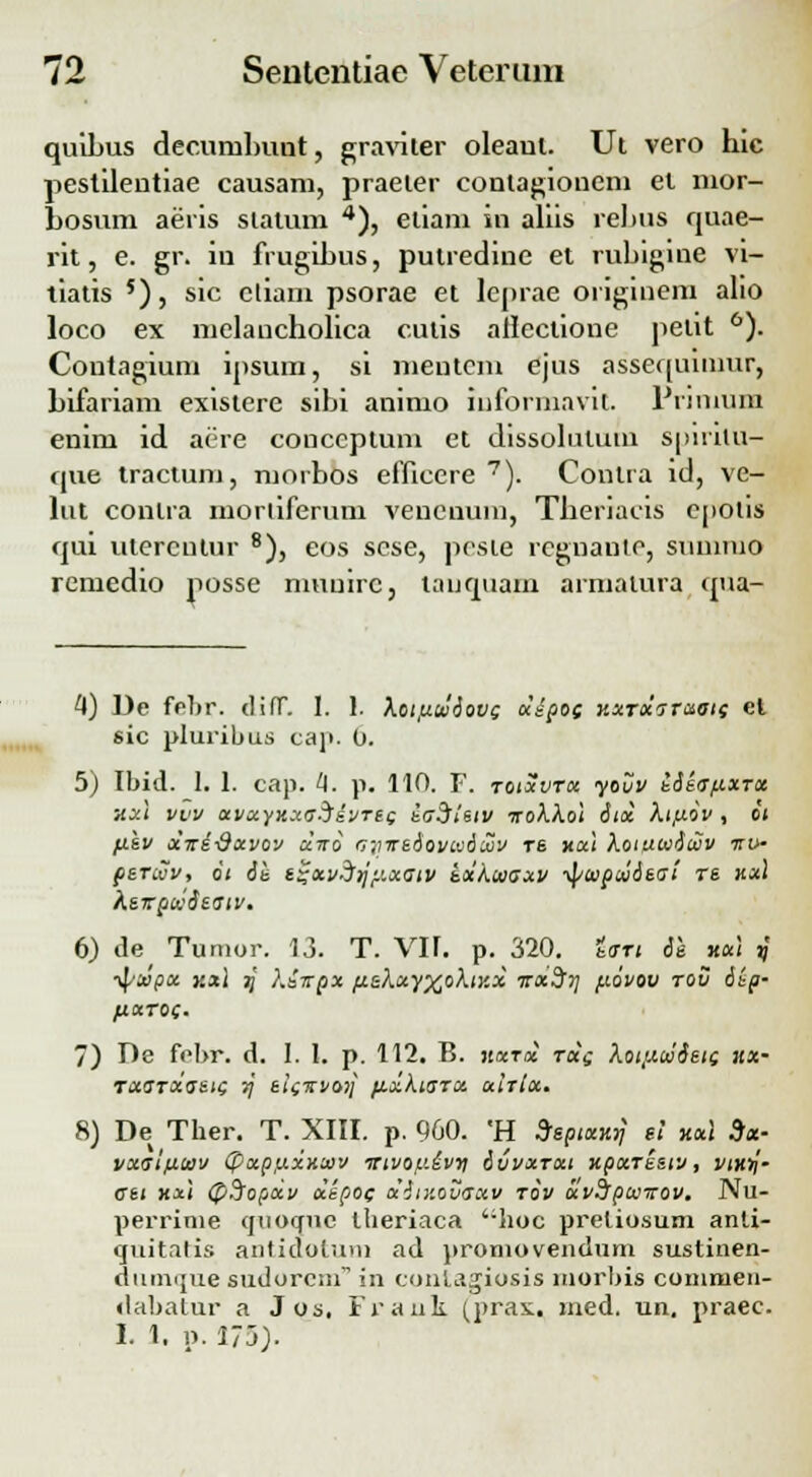 quibus decurubuut, graviter oleaul. Ut vero hic pestilentiae causam, praeier conlagionem et nior- Losum aeris statum 4), etiani in aliis rebus quae- rit, e. gr. in frugihus, putredine et rubigine vi- tiatis 5), sic ctiam psorae et leprae originem alio loco ex melancholica cutis allectione petit 6). Coutagium ipsum, si meutcm ejus assequiumr, Lifariam existere sibi animo informavit. Primund enim id aere conccptum et dissohitum suirilu- que tractum, morbos efficere 7). Conlra id, ve- lut conlra mortiferum vencnum, Theriacis epotis qui utercutur 8), eos scse, pcste reguante, summo remedio posse muuirc, tauquam armalura qua- 4) De fcbr. difT. I. 1. koifitvaovs xipos Kxrxzrxois el sic pluribus cap. 0. 5) Ibid. 1. 1. cap. 4. p. 110. F. toixvtx yovv kieo-tixru xxt vvv avxyxxn^evreg iaSisiv iroXXol itx Xt/xov , oi fiev xire-dxvov xiro rjyrreoovivdujv rs xal Xoiawiujv irv- percuv, o< 6e t~xvd)jy.xGtv Lxkwaxv ■tyoiptnA&ai re xx\ heirpK$eatv. 6) de Tumor. 13. T. VII. p. 320. Uti 61 xxi ?' ■^xpx kxI jj Kiirpx fi&kxyxoXtxx irxSrj fiovov tov 6ep- fXXTOi. 7) De fobr. d. 1. I. p. 112. B. jwt* rece Xottu(iJ6ete xx- TX<STxo~eie 7[ eie%voi\ fixkiarx xirlx. 8) De Ther. T. XIII. p. 900. 'H S/epixxy ei xxl 9x- vxatfiwv (pxpixxxiov trivop.ivn ivvxrxi xpxresiv, vtx^- Gtt xxl (pSopxv xepoe aiiv.ovaxv tov uvSrpu-rrov. Nu- perrime quocrue theriaca ';lioc preliosum anli- quitatis antiaotum ad proniovendum sustinen- duimjue sudorcm in contagiosis morbis commen- dabatur a Jos. Frank (pras. med. un. praec. I. 1. p. 175).