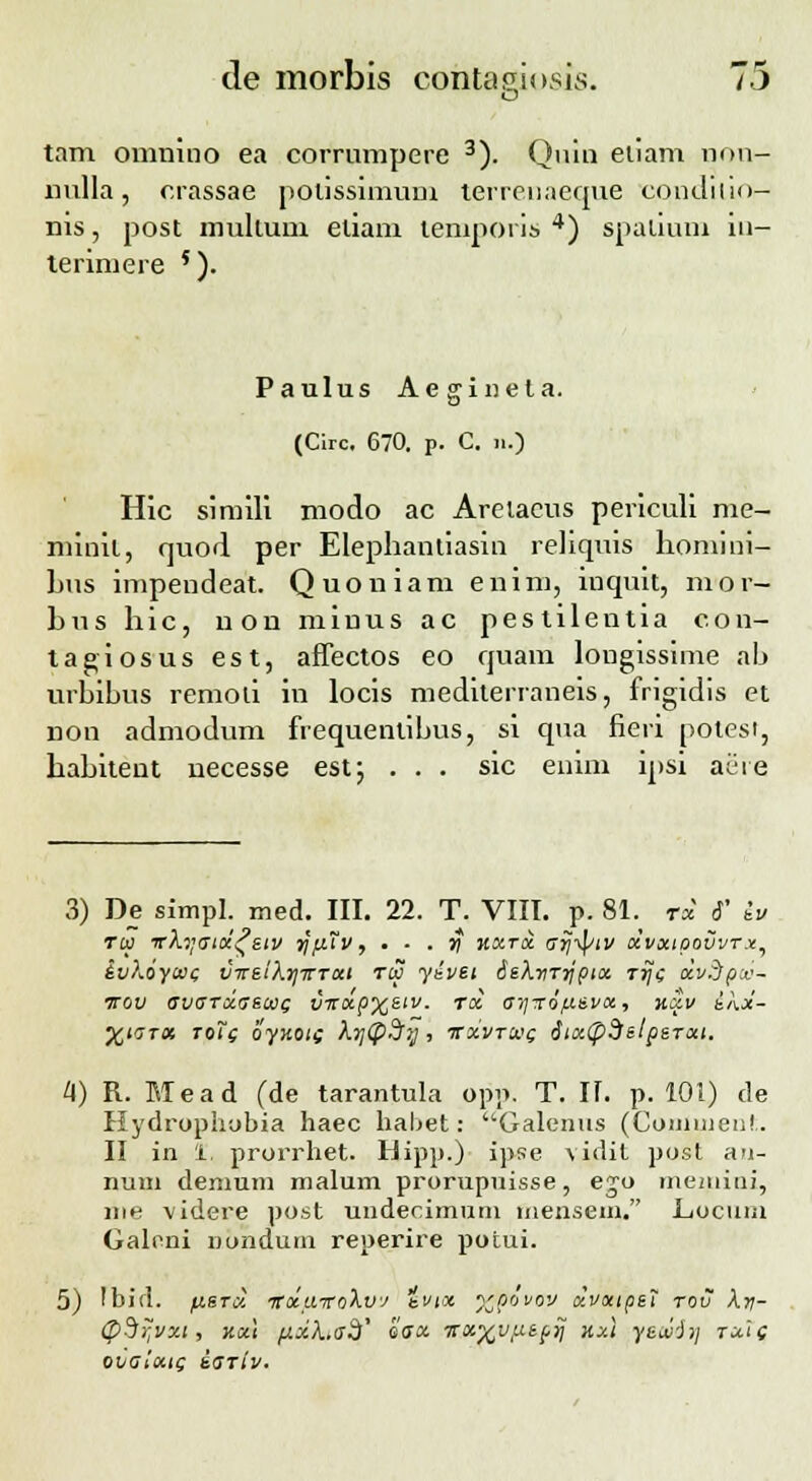 o tam omnino ea corrumpere 3). Qnin eiiam non- nulla, crassae poussimum terrenaeque condiltOr- nis, post multum eliam temporis 4) spalium in- teriniere '). Paulus Aeginela. (Circ, 670. p. C. n.) Hic simili modo ac Arelaeus periculi me- minil, quod per Elephantiasin reliquis homini- hus impendeat. Quoniam enim, inquit, mor- hus hic, uon miuus ac pestilentia con- tagiosus est, affectos eo quam longissime ah urhibus remoli in locis mediterraneis, frigidis et non admodum frequenlibus, si qua fieri potesi, hahitent necesse est; ... sic enim ipsi aeie 3) De simpl. med. III. 22. T. VIII. p. 81. r« 6' iu ru vXyatoi^etv ijfrtv, • • . y kxtx o~yj-fytv xvxtoovvTx, ivKoycat; vireiXrjTrTai roo yevei SeXriTrjpix rrjc xvdpv- irov avaTxaecot; vitxp%etv. roi ai]r6/.cevx, xxv ekoi- XLGTOt T0t( OyiiOli )l7](p.j7J , ITXVTCVc; titxCpdelpeTXl. H) R. Mead (de tarantula opp. T. U. p. 101) de Hydruphobia haec habet: Galenns (Coinuien!.. II in 1. prurrhet. Hipp.) ipse vidit pust an- nuui demum malum prurupnisse, eju memiui, me videre pust uudecimum menseni. Lucuiii Galeni nonduin reperire putui. 5) !bid. /ustoI TCocaitoXvJ e»n %-povov olvxtpet rov Xy- <pdi;vxi, kx\ fj.jcha3' eax Ttx^vixtprj nxl yeivii} tu'i( ovaixtc; iariv.