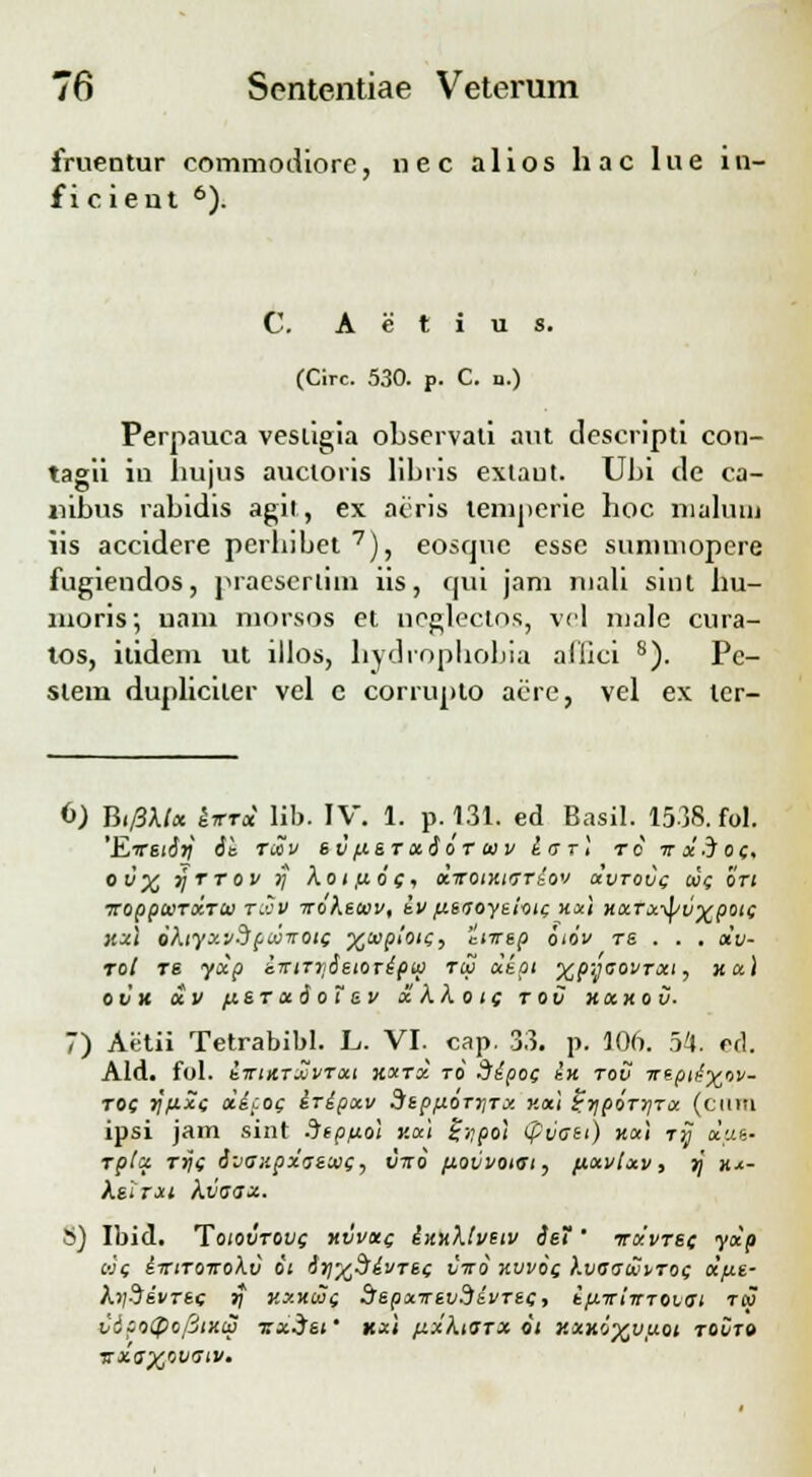 fruentur commodiore, nec alios hac lue in- f i cient 6). C. A e t i u s. (Circ. 530. p. C. n.) Perpauca vestigia observali aut descripti con- tagii in hujus aucloris libris extaut. Ubi de ca- nibus rabidis agit, ex acris tenij)erie hoc malum iis accidere perhibet7), eosque esse suniniopere fugiendos, praeserlim iis, cjui jam inali sint hu- moris; nam morsos et neglectos, vel nialc cura- tos, itidem ut illos, hydrophobia allici 8). Pe- slem dupliciler vel c corrupto acre, vel ex lcr- 6) Bt/Sktx kvrx lib. IV. 1. p.131. ed Basil. 1538. fol. 'EvEtSli St TCCV 6 VftS TxSoT 00 V i IT T ] T 0 TTxiof. ot/'% rjrrov r) koti&of, xirotKtirriov uvtovc tuc bri iroppcoTXTU r.cv irokttuv, iv p.t(joyiioic, Hxl HXTx-tyvxpotc kxI bktyxvdpMirotc ^tupioii, 'Ltirep biov TS . . . otv- rot ts yxp i-rttTySetoripw toj ukpt yip;jaovTxt, ku\ OVK XV flST X S 0 1 SV X kko t( TOV KXKOV- 7) Aetii Tetrabibl. L. VI. cap. 33. p. 106. 54. ed. Ald. fol. ilTIATXVTXt XXTX TO SipOC ill TOV TTtpli^oV- toc rj/txc *ip0( iripxv SltpfiOTriTx v.x\ i,ripbrr\Tx (ciini ipsi jam sint .Jtp/xol v.x't %r;po) (pvaei) kx\ ry xut- rptx rijc Svanpxatuic, vnb povvoiet, fixvtxv, rj h*- ksirxi kvaaz. i) Ibid. Toiovtovc kvvkc innktveiv Sei ' iruvrec yxp uc tTttTonokv bi Sr/yfiivTec viro xvvb( kvaawvroc x/ut- krjdivrec )f kxkooc dspxvevdivTt(, ifiirtirTOvm tw vipoipofitKiS sxist' kx\ fixktarx oi KXKbxvuot TOVT» TsxvXjovatv.