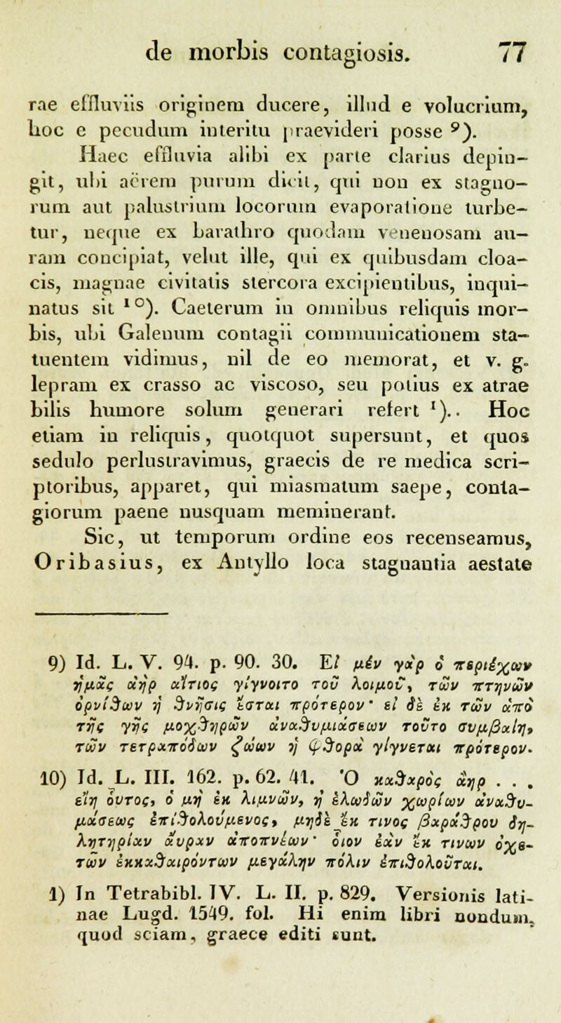 t>' rae eflluviis origineni ducere, illnd e volucrium, lioc e pecudum interitu praevideri posse 9). Haec effluvia alibi ex parte clarius depin- git, ul>i aerern purum dicit, qui uon ex stagno- rum aut paliistrium locorum evaporatione lurbe- tur, neque ex Laratliro quodam venenosam au— ram concipiat, velut ille, qui ex quibusdam cloa- cis, magnae civitatis slercora excipientibus, inqni- natus sit * °). Caelerum m omuibus reliquis mor- Lis, ubi Galenum contagh counnuuicationem sta- tuentein vidimus, nil de eo memorat, et v. g. lepram ex crasso ac viscoso, seu potius ex atrae Lilis Lumore solum generari refert ').. Hoc etiam in reliquis, quotquot supersunt, et quos sedulo perlusiravimus, graecis de re medica scri- ptoriLus, apparet, qui miasmatum saepe, conta- giorum paene nusquam meminerant. Sic, ut temporum ordine eos recenseamus, OriLasius, ex Antyllo loca staguantia aestate 9) Id. L. V. 94 p- 90. 30. E/ fiiv y«p o' T»ptlXt»» rjftx( xyp a1rto( ylyvoiro tov XoiftoC, tqov itTr\vwv opvidtev rj SvrJ<ri( tarui irporepov' e! ik in rtav aVo TrJe yr)( fioxSiipciiv dvx^fvfjuxaetav tovto 0V{t/3ali]t rwv Terpxiroituv ^tstav rj LfSopx ylyverxi irporepov. 10) Jd. L. III. 162. p. 62. 41. ■ 'O xx9*p6( t£VP . . . e'iV ovto(, 6 ixrj en ktfivwv, rj ekoniuiv Xupitov xvxdv- /j.xseto( £Tri-Johovfievo(, firiie_ZK tivo( /3xpx3pov $V- XnrTjpixv xvpxv cciroirvltvv' iiov exv t'x rivtav oXe- tuv sxxxdxipovrwv /j.eyx/\Vv irohv lirtdoXouTxi. 1) In Tetrabibl. IV. L. II. p. 829. Versionis lati- nae Lugd. 1549. fol. Hi enim libri nondum. quod sciam, graece editi sunt.