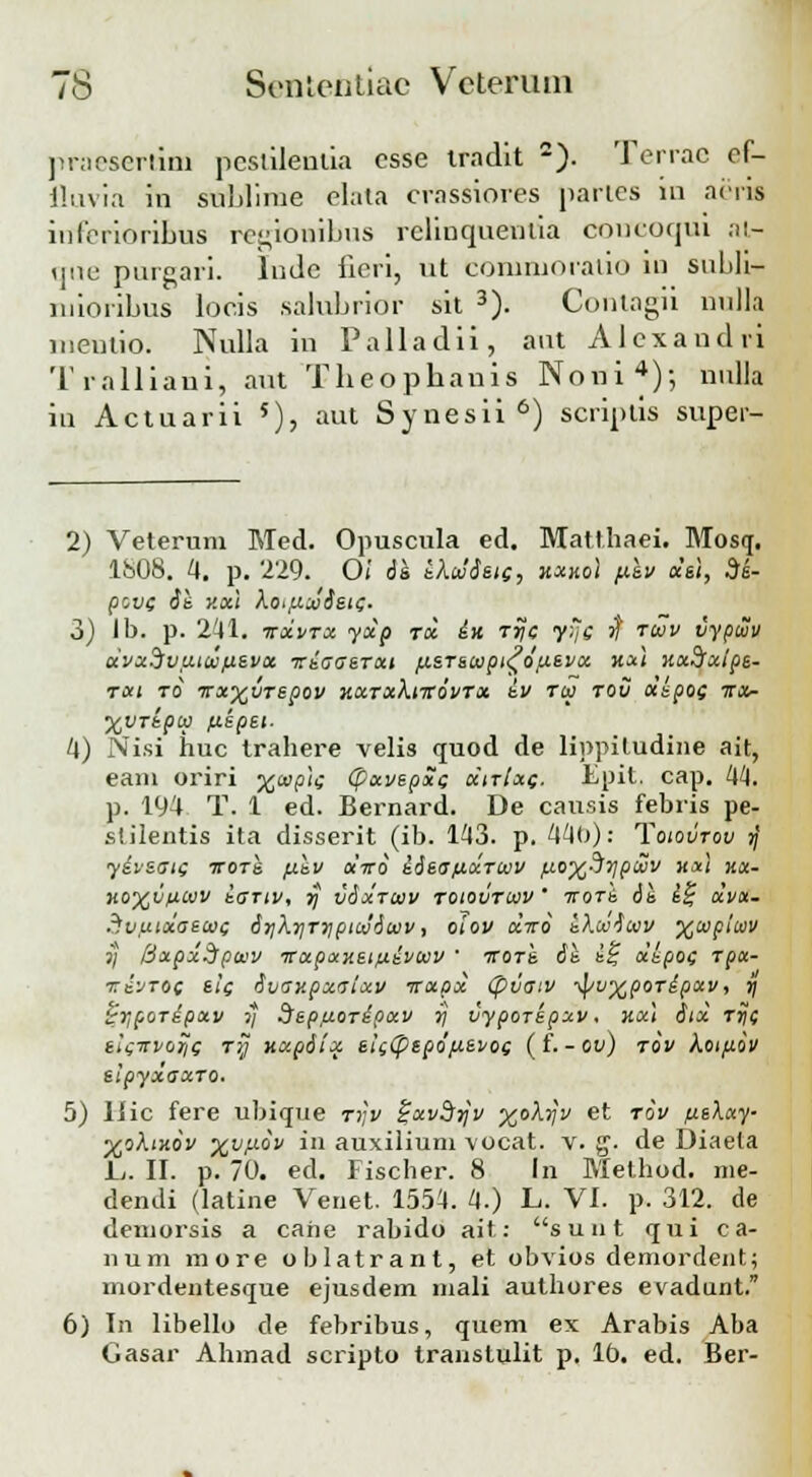 praeserlim pcslileulia csse tradit 2). Terrac ef- fluvia in sublime elata crassiores partes iu aeris iulbrioribus regioaibus rcliuqueutia concoqui at- qne purgari. lude iicri, ut corniuoraiio in snbli- niioribus locis .salubrior sit 3). Contagii nulla nieutio. Nulla in Palladii, aut Alcxandri Tralliani, aut Tbeophauis Noni4)-, nulla iu Actuarii 5), aut Synesii 6) scriptis super- 2) Veterum Med. Opuscula ed. Matthaei. Mosq. 1808. 4. p. 229. 0( ds eXcdSsie, hxko) p.sv xs\, 3s- pove ii v.xi hoifiwdsie. 3) Ib. p. 241. itxvtx yxp rol in rrjc yyje ') fcov vypuv oivxHvtiiwfievx iriaaeTxt fxerewpi^dfxevx koc} uxSfxlpe- TXl TO ■W0tyjVT£p0V Y.XTxXlTTOVTX iv Tlti TOV X&pOC TTX- %VTkptti fiepei- 4) Nisi huc trahere velis quod de lippitudine ait, eam oriri x<ap)e (pxvepxe xitIxc- Epit. cap. 44. p. 194 T. 1 ed. Bernard. De causis febris pe- stilentis ita disserit (ib. 143. p. 440): Toiovtov j; yiveaie iroTS fikv oiiro iieafixTWV fio%3ypcov mi kx- K0%UflWV iaTIV, yj vixTWV T0I0UTWV ' TTOTb ii i% XVX- Svuixaewe irjXrjTriptcdiwv, oiov octto iKcoiwv %wpicov j; [jxpxSpWV TTXpxneifiivWV  TTOTS. 6t\ i£ XbpOC TpX- ■xivToc eie ivav.pxaixv -rrxpx (puatv ^pu%poTipxv, r) ^poripxv j/ Srepfioripxv rj uyporepxv. nx\ iix tt\c eisirvoTJs Ty uxpiix ei((ptpdfJ.evoe ( f• - ov) tov hoifidv elpyxaxTo. 5) liic fere ubique rr,v £xv3tJv %okr]v et tov fieXxy- %ohtKov %vp.dv in auxilium vocat. v. g. de Diaela L. II. p. 70. ed. Fischer. 8 In Method. nie- dendi (latine Venet. 1554. 4.) L. VI. p. 312. de demorsis a cahe rabido ait: s u n t qui ca- num more oblatrant, et obvios demordent; mordentesque ejusdem mali authores evadunt. 6) In libello de febribus, quem ex Arabis Aba Gasar Ahmad scripto transtulit p. lt». ed. Ber-