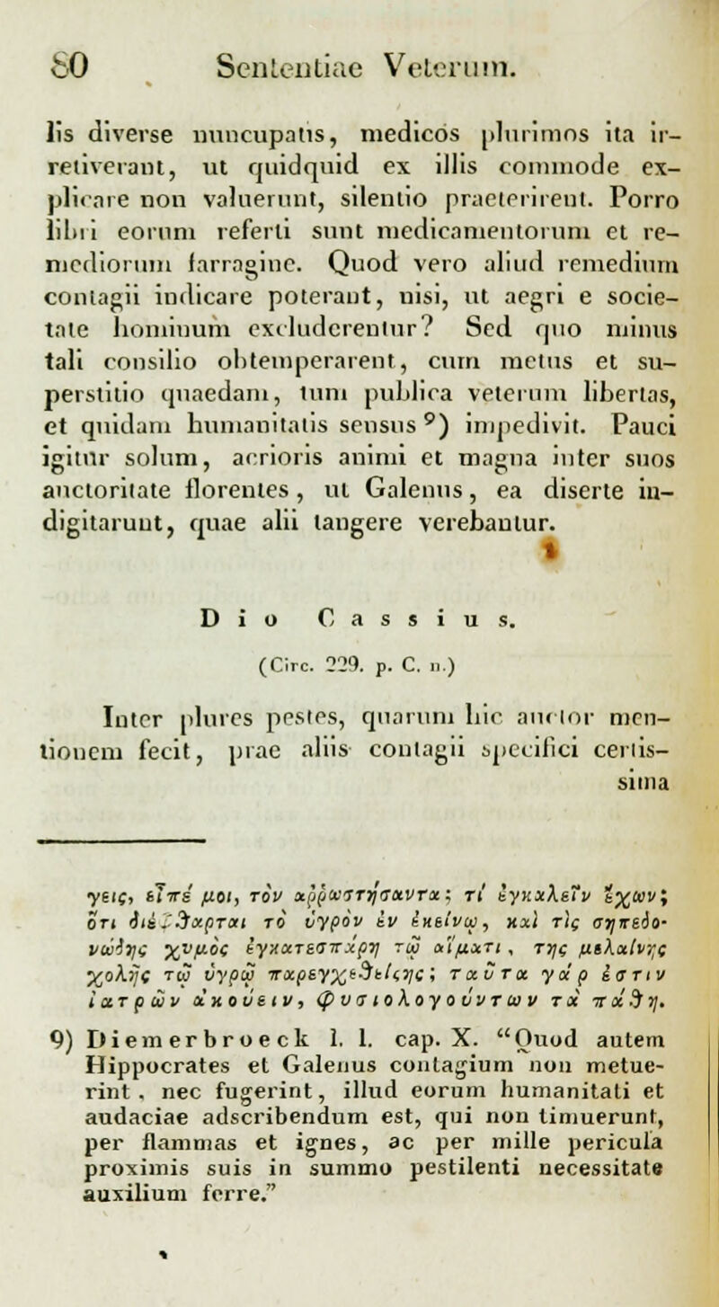 lis diverse mmcupatis, medicos plurimns ita ir- retiveraiu, ut cjuidquid ex illis commode ex- pKcare non valuerunt, silenlio praeterireut. Porro liltii eoruni referti sunt medieanientoium et re- nicdiorum farragioe. Quod vero alitid remedium contagii indicare poterant, nisi, ut aegn e socie- tate honiinum excludcrenlur? Sed quo minus tali cousilio ohtemperarent, cum mctus et su- perstitio cjnaedam, tum publica veternm libertas, et qnidam humanitalis sensus 9) impedivit. Pauci igitnr solum, acrioris animi et magna niter snos anctoritate llorentes, ut Galenus, ea diserte in- digitaruut, quae alii tangere verebaulur. | Dio Cassius. (Clrc. 229. p. C. n.) Intor plures pestes, quaruni hic aurior men- tionem fecit, prae aliis contagii specifici ceriis- sima yeic, tWi fiu, rov xppocjrriaoivrxi ri iynxKsTv i.%o)V, on it£.'3xprott ro vypov iv insivu, xxl r)( arjrsio- vwi^i xvf*-°G iyxccTsairxpii rul a'ifi.xTi , tj/s fitXalvr^ %oA.j/c tw vypuj ■trxpsyx*Stt<.yci txvtoc yocp iartv i ctr p tuv oixovstv, tpvaioKoyovvrtiiv rx v oi%7\. 9) Diemerbroeck 1. 1. cap. X. Ouod autem Hippocrates et Galenus contagium nou metue- rint. nec fugerint, illud eorum humanitati et audaciae adscribendum est, qui non timuerunt, per flammas et ignes, ac per mille pericula proximis suis in summo pestilenti necessitate auxilium ferre.