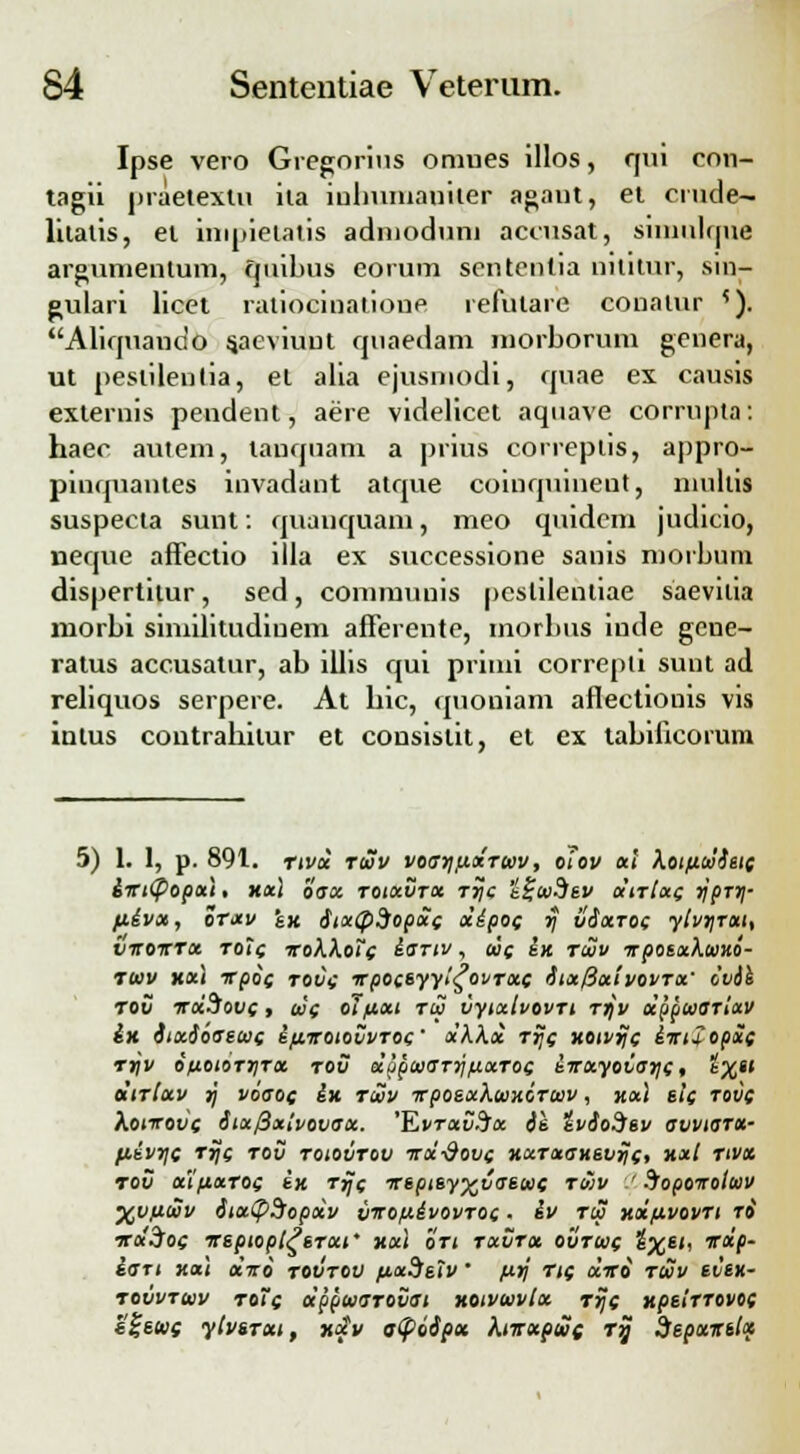 Ipse vero Gregorius omues illos, qui con- tagii praetextu ila iulnunaniter agant, ei crude- litalis, ei inipietatis adnioduni accusat, simulquc argumentum, quibus eorum sentcntia nititur, sm- gulari licet ratiocinalione refulare conalur ?). Aliquando saeviuut quaedam luorborum genera, ut pestilentia, et alia ejusmodi, quae ex causis externis pendent, aere videlicet aquave corrupta: haec autem, tanquam a prius correptis, appro- pinquantes invadant atque coinquinent, multis suspecta sunt: quauquam, meo quidem judicio, neque afFectio illa ex successione sanis morbuni dispertitur, sed, communis pcstilentiae saevilia morbi similitudinem afferente, morbus inde gene- ratus accusatnr, ab illis qui priini correpti sunt ad reliquos serpere. At bic, quoniam aflectionis vis intus contrahilur et consislit, et ex tabificorum 5) 1. 1, p. 891. rivoe twv voarjfcxTwv, oiov xl kotfiwietc iirtdpopx), xxl $ax toixvtx Tr)c i£wSev oinixc rjprr}- fiivx, orxv sx SixQdopoic dipoc rj vSxtoc ytvrjTxi, viroirrx rotc irok\o7c iartv, ooc ix rwv irpotxKwni- twv xxl irpoc tovc -rrpoceyyi^ovrxc Stxlixivovrx' ovik TOti iroiSovc, w'c oifiott Ttu vytxtvovrt rrjv ocppwarlxv ix StxSoaewc ifiiroiovvroc' x'KKx rrjc ttotvijc iiruopxc rrjv Oftoiorrirx rov oc^pwaTrjfcxroc iirxyoiar\c. l%u oiirlxv j/ voaoc ix rwv irpoexKwHorwv, xxl sic rovc Aoiirofe Six/Bxivovax. 'EvtxvSx ie tvSoSev avviarx- p.ivr\c rrjc tov toiovtov trx-&ovc xxrxaxsvric, xxl nvx rov x'ifixT0c tH Ttjc irsptsy^vaswc rwv  ^opoiroiwv XVfiwv StxtfiBopxv v-iroftivovTOc ■ iv tw xx/hvovti t& iroi3foc irsptopt^STxt' xxt ort txvtx ovtwc i=XE'' irxp- iart xa\ xiro rovrov fixdstv' firj rtc oliro rwv svsx- tovvtwv toic oippwarovai xotvwvtx rrjc xpsiTTOvoc s%swc ytvtrxt, xotv gtpoSpx hirxpwc rrj Sepxirtlx