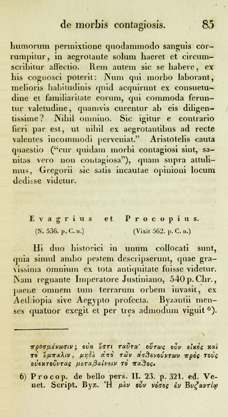 humorum permixtione quodammodo sanguis cor- rumpitur, in aegrolante solum haeret et circum- scrihitur afleetio. Rem autem sic se hahere, ex his cognosci poterir. Num qui morho lahorant, melioris habiludinis qnid acquirunt ex consuetu* dine et familiaritate eorum, qui commoda ferun- lur valetudine, quamvis curentur ah eis diligen— tissime? Nihil omnmo. Sic lgilur e contrario fieri par est, ut nihil ex aegrotantihus ad recte valentes incornmodi perveniat. Aristotelis cauta quaeslio (cur quidam morbi conlagiosi sint, sa- uilas vero non coiilagiosa), quam supra altuli- mus, Gregorii sic satis iucaulae opinioui locum dediise videtur. Evagrius et Procopius. (N. 536. p. C. n.) (Vixit 562. p. C. n.) Hi duo historici in unum collocati sunt, quia simul ambo peslem descripserunl, quae gra- \issima omnium ex tota anliquitate fuisse videtur. Nam regnante Imperatore Justiniano, 540p.Chr., paene omnem tum lerrarum orbem iuvasit, ex .Aelhiopia sive Aegypto profecta. Byzanlii men- ses quatuor exegit el per tres admodum viguit 6). ■KpOdfxivuaiV • OVH bGTt TCtVTU' OVTtDC OVV SIHOC H&l TO* t^fraAiv, ftrjih cciro t&v ocaSsvovvTtev irpoc TOt/f SVSHTOVVTCiC flSTx/iciivSlV TO ITX.JoC' 6) Procop. de bello pers. II. 23. p. 321. ed. Ve- net. Script. Byz. *H ftku ovv voaoc sv Bvgxvrlu