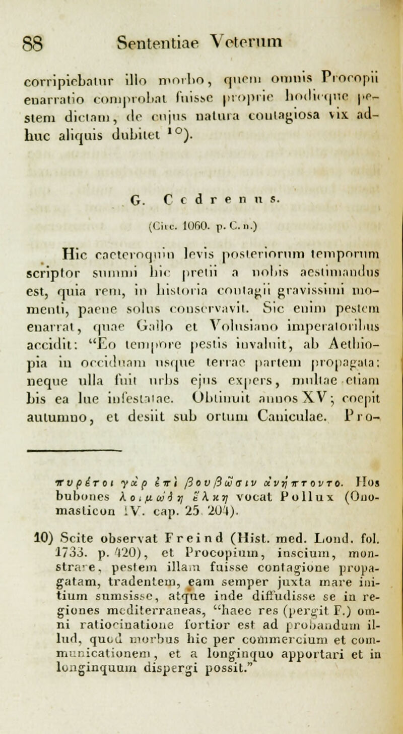 eorripiebalur illo morbo, fuern otnnis Procopii enarratio comprobat fnisse proprie hoclirque pc- siem dictam, <le t-njus natura eoulagiosa vix ad- huc aliquis dubilet lo). G. C c d r e n n s. (Cilc. 1060. J>. C. n.) Hic caeteroquiu lovis posteriorum trmpnrum scriptor sniunii hic preiii a nobis aeslnnaudus est, quia reni, in histoiia contagii gravissimi nin- nicnli, paene solus cous6rvavit. Sic enini pestom euarrat, quae Gallo ct Volnsi.uio lmperaionhus accidit: Eo tempOre pestis invalnit, ab Aetliio— pia iu occiduam nsque terrac partem propagala; neque ulla fuil nrbs cjns expcrs, ninllae cliani bis ea lue infeslaiae. Ohimuit auunsXV; cocpit auturuno, et dcsiit sub ortuni Camculae. Pro- irvpiroi ycip iiri [iov fiw aiv «'i/j; ttovto. llos bubones kotfiiiiiti eKxr; vocat Pollux (Ouo- maslicon IV. cap. 25 '201). 10) Scite observat Freind (Hist. med. Lond. fol. 1733. p. 420), et Procopium, inscium, mon- stra-e, peslem illam fuissc contagione propa- gatam, tradentcm, eam semper juxta mare ini- tium sumsissc, at<jne inde diffudisse se in re- giones mcditerraneas, haec res (pergit F.) om- ni ratio^inatioue fortior est ad proljanduni il- lud, quod niorbus hic per commercium et com- municationem , et a longinquo apportari et in longinquuin dispergi possit.