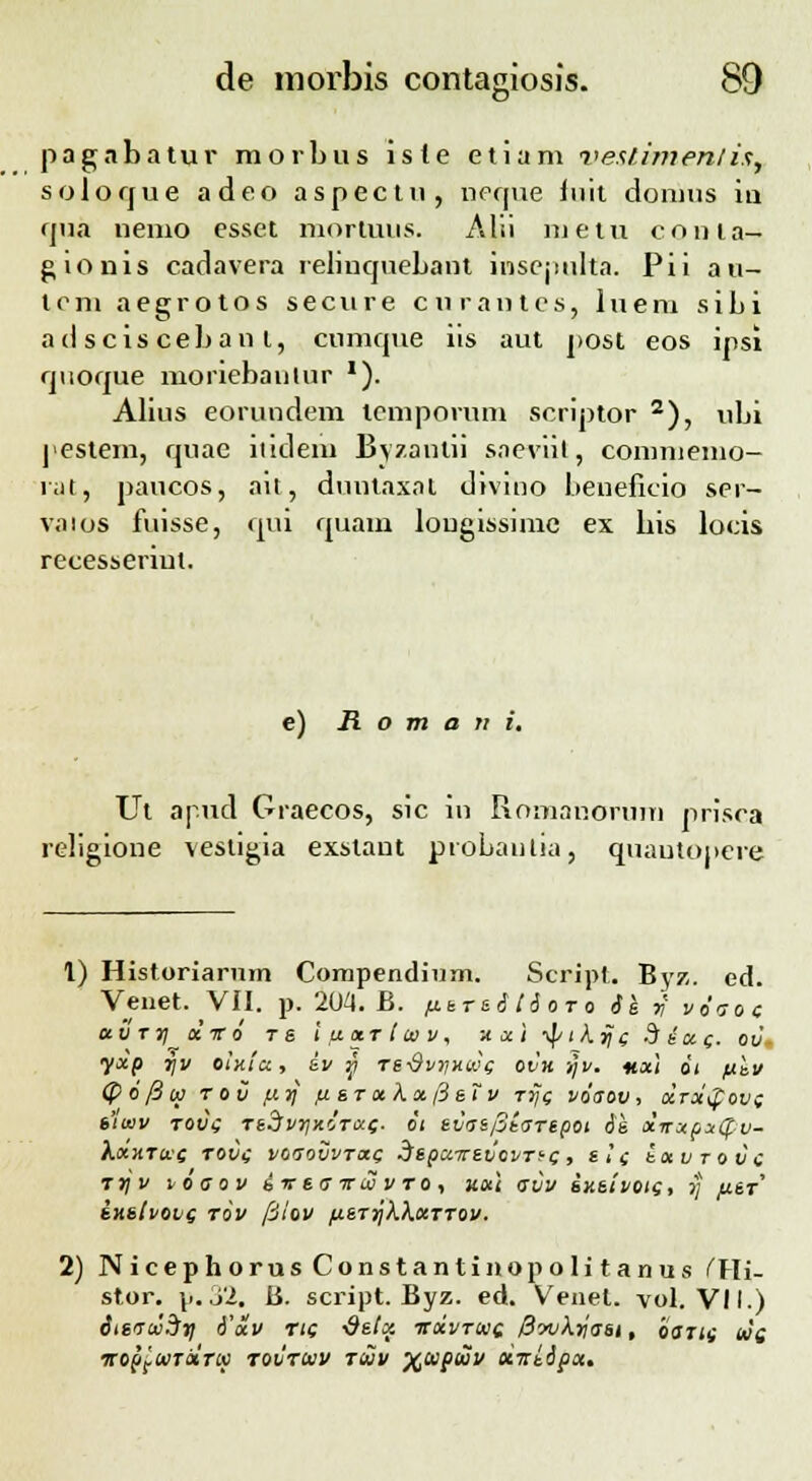 jiagabatur morbus iste etiam veslimenli$. solorjue adeo aspectu, neque iuit domus iu rjna nemo esset mortuus. Alii luetu cnnia- gionis carlavera relinquebant inscjiulta. Pii a u- tcm aegrotos secure curantes, luem sibi ad scisceban t, cnmque iis aut j>ost eos ijisi rjuorjue moriebaulur '). Alius eorundem lcmporum scriptor 2), ubi pestem, rjuae iiitlem Byzantii saeviit, commemo- iat, paucos, ait, dnutaxat divino beneficio ser- vaios fuisse, qui rjuam lougissimc ex bis locis recesseriut. e) R o m a n i. Ut apud Graecos, sic in Romanorum prisca religione vestigia exstant piobantia, quautopere 1) Historiarum Compendium. Scripl. Byz. ed. Venet. VII. p. 204. B. ftsrsi tioro 61 y vdaoc etvrrj xvo T« i u.x.t i w v, xxi ■tytkijc Sta-c- ov\ yxp l)v olxtU, SV y TS-9viJXU<C ovu i/i/. nxi 01 fJthV (pofiw tov fxrj fisTxkxfisTv ttjc vdaov, ocrxgov; sluiv tou\; TtStvrjxjTixf. oi svasptaTipot 6s dirxpxtpv- kxxTac tovc v&aovvrac SspcnrsvovTi-c, &i( tavrovc ttjv voaov iir sa irw v to , axt avv sxsivotc, ij /jlst SHSlvOVQ TOV filOV flSTrjkkxTTOV. 2) NicephorusConstantinopolitanus fFIi- stor. p.32. K. script. Byz. ed. Venet. vol. VII.) itsacvdy d'xv Ttc ■Qstx ttxvtwc 0wkrjasi, iarts wc. ICOpftllTOtnO TOVTtUV TtUV XlUpiUV oLlzl&px.