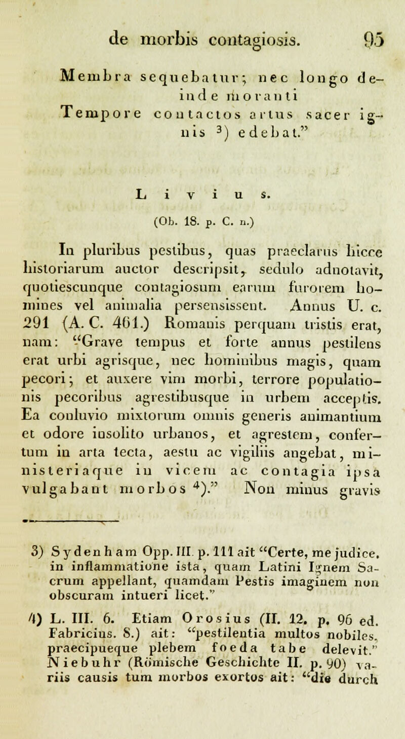 Membra sequebatur; nec longo tle- i n d e ni o r a n t i Tempore coutactos arius sacer ig- nis 3) edebal. (Ob. 18. p. C. n.) In pluribus pestibus, quas praeclarns liicce liistoriarum auctor descripsitr sedulo adnotavit, quotiescunque contagiosum eanuu furorem bo- niines vel anunalia persensissent. Annus U. c. 291 (A. C. 401.) Romauis perquam tristis erat, nani: Grave tempus et forte annus pestilens erat urbi agrisque, nec bominibus niagis, quam pecori; et auxere vim morbi, terrore populatio- nis pecoribus agrestibusque in urbem acceptis. Ea conluvio mixtorum omiiis generis auimantium et odore iusolito urbanos, et agrestem, confer- tum in arta tecta, aestu ac vigiliis angebat, mi- nisteriaque iu vicem ac contagia ipsa vulgabant niorbos4). Non minus gravis 3) Sydenham Opp. III p. 111 ait Certe, me Judice. in inflammatione ista, quam Latini I^nem Sa- crum appellant, quamdam Pestis imaginem nun obscuram intueri licet. /J) L. III. 6. Etiam Orosius (II. 12. p. 96 ed. Fabricius. S.) ait: pestilentia multos nobiles. praecipueque plebem foeda tabe delevit. N i e b u h r (Romische Geschichte II. p. 90) va- riis causis tum morbos exortos ait: die durch