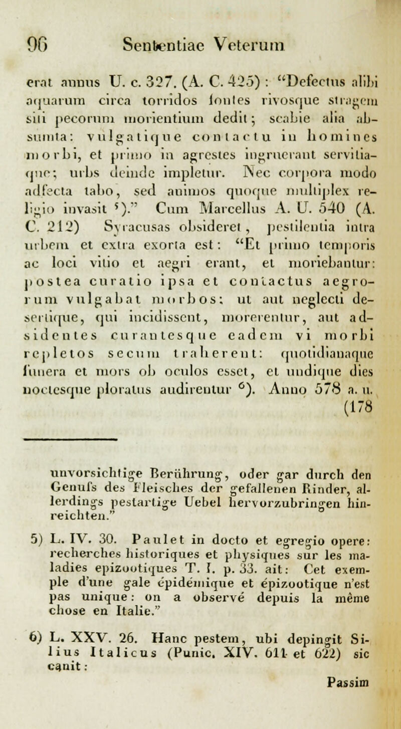 crat anuus U. c. 327. (A. C. 425) : Defectus alibi aquaram circa torridos lonles rivosque stragcm siii pecoruni morientium dedit; scabie alia ab- sumta: vulgatique conlactu iu homincs inorbi, et primo in agrcstes ingrueraut servitia- qne; urbs deiudc impletur. Nec corpora lnodo ad.fecta tabo, sed auimos quoque mulliplex re- ligio invasit 5). Cum Marcellus A. U. 540 (A. C. 212) Syracusas obsideret , pestilenlia intra urbem et cxtra exoria est: Et primo teraporis ac loci vilio et aegri erant, el inoriebantur: postea curatio ipsa et conlactus aegro- rum vulgabal morbos; ul aut neglecti de- senique, qui incidissent, morerentnr, aut ad- sidcntes cu ran tesq u e cad cm vi mo rbi rcpletos secum traberent: quotidiauaque limera et mors ob oculos essct, el undique dies uoctesque ploratus audireutur °). Anno 578 a. u. (178 unvorsichtige Beriihrung, oder gar durch den Genufs des lleisches der gefallenen Rinder, al- lerding-s pestartige Uebel hervorzubringen hin- reichten. 5) L. IV. 30. Paulet in docto et egreg-io opere: recherches historiques et physiques sur les ina- ladies epizootiques T. f. p. 33. ait: Cet exem- ple d'une gale epidemique et epizootique n'est pas unique: on a observe depuis la meme chose en Italie. 6) L. XXV. 26. Hanc pestem, ubi depingit Si- lius Italicus (Punic. XIV. 611-et 622) sic canit: Passim