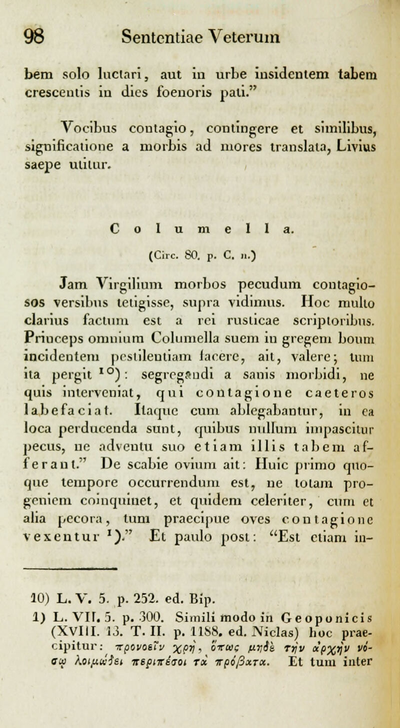 bem solo luctari, aut in urbe insidentem tabem cresceutis in dies foenoris pali. Vocibus coutagio, contingere et similibus, significatione a morbis ad niores translata, Livius saepe uiilur. C o 1 u m e 1 1 a. (Circ. 80. p. C. ii.) Jam Virgilium morbos pecudum contagio- sos versibus tetigisse, supra vidimus. Hoc muho clarius factum est a rci ruslicae scriptoribus. Princeps omnium Columella suem iu gregeni boum incidentem pestileutiam lacere, ail, valere; tum ita pergit10): segrcgsudi a sanis morbidi, ne quis interveniat, qui coutagione caeteros labefaciat. Itaquc cum ablegabantur, in ca loca perducenda sunt, quibus nullum impascitur pecus, ue adveulu suo etiam illis tabem af- feraut. De scabie ovium ait: Huic primo quo- que tempore occurrendum est, ue loiam pro- genicm coinquinet, et quidem celeriter, cum et alia pecora, tum praecipue oves coutagione vexentur J). Et paulo post: Est ctiam in- 10) L. V. 5. p. 252. ed. Bip. 1) L. VIT. 5. p. 300. Simili modo in Geoponicis (XVIII. 13. T. II. p. 11S8. ed. Niclas) hoc prae- cipitur: vpovosTv XPV > Sirws nvik Trjv otpxV w cw Koi/xuisi nspiireo-oi tx TpofixTtx. Et tum inter