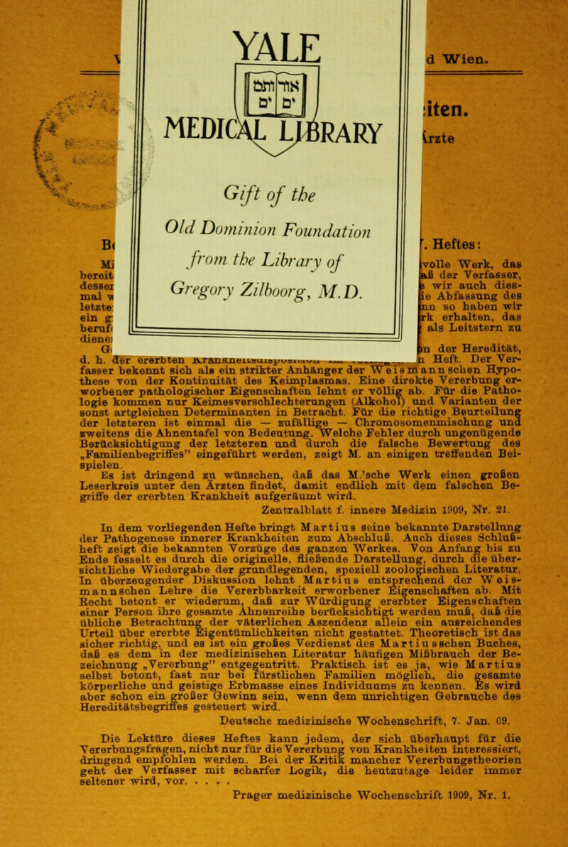 B( YALE MEDICXL^RARY Gift of tbe Old Dominion Foundation from tbe Library of Gregory Zilboorg, MD. d -Wien. siten. irzte Mi bereit desBei mal v letzt» ein er berufr dienei d. h. der ererbten jvrauKinni.»viiBpu3»1. .Heftes: volle Werk, das iß der Verfasser, wir auch dies- ie Abfassung des nn so haben wir rk erhalten, das als Leitstern zu n der Heredität, „ m n Heft. Der Ver- fasser bekennt sich als ein strikter Anhänger der Weismann sehen Hypo- these von der Kontinuität des Keimplasmas. Eine direkte Vererbung er- worbener pathologischer Eigenschaften lehnt er völlig ab. Für die Patho- logie kommen nur Keim es Verschlechterungen (Alkohol) und Varianten der sonst artgleichen Determinanten in Betracht. Für die richtige Beurteilung der letzteren ist einmal die — zufällige — Chromosomenmisohung und zweitens die Ahnentafel von Bedeutung, welche Fehler durch ungenügende Berücksichtigung der letzteren und durch die falsche Bewertung des „Familienbegriffes eingeführt werden, zeigt M. an einigen treffenden Bei- spielen. Es ist dringend zu wünschen, daß das M.'sche Werk einen großen Leserkreis unter den Ärzten findet, damit endlich mit dem falschen Be- griffe der ererbten Krankheit aufgeräumt wird. Zentralblatt f. innere Medizin 1909, Nr. Sl. In dem vorliegenden Hefte bringt Martina seine bekannte Darstellung der Pathogenese innerer Krankheiten zum Abschluß. Auch dieses Schluß- heft zeigt die bekannten Vorzüge des ganzen Werkes. Von Anfang bis zu Ende fesselt es durch die originelle, fließende Darstellung, durch die über- sichtliche Wiedergabe der grundlegenden, speziell zoologischen Literatur. In überzeugender Diskussion lehnt Martius entsprechend der Weis- m an n sehen Lehre die Vererbbarkeit erworbener Eigenschaften ab. Mit Recht betont er wiederum, daß zur Würdigung ererbter Eigenschaften einer Person ihre gesamte Ahnenreihe berücksichtigt werden mußt daß die übliche Betrachtung der väterlichen Aszendenz allein ein ausreichendes Urteil über ererbte Eigentümlichkeiten nicht gestattet. Theoretisch ist das sicher richtig, und es ist ein großes Verdienst des Marti us sehen Buches, daß es dem in der medizinischen Literatur häufigen Mißbrauch der Be- zeichnung „Vererbung entgegentritt. Praktisch ist es ja, wie Martius selbst betont, fast nur bei fürstlichen Familien möglich, die gesamte körperliche und geistige Erbmasse eines Individuums zu kennen. Es wird aber schon ein großer Gewinn sein, wenn dem unrichtigen Gebrauche des Hereditätsbegrines gesteuert wird. Deutsche medizinische Wochenschrift, 7. Jan. 09. Die Lektüre dieses Heftes kann jedem, der sich Überhaupt für die Vererbungsfragen, nicht nur für die Vererbung von Krankheiten interessiert, dringend empfohlen werden. Bei der Kritik mancher Vererbungstheorien geht der Verfasser mit scharfer Logik, die heutzutage leider immer seltener wird, vor