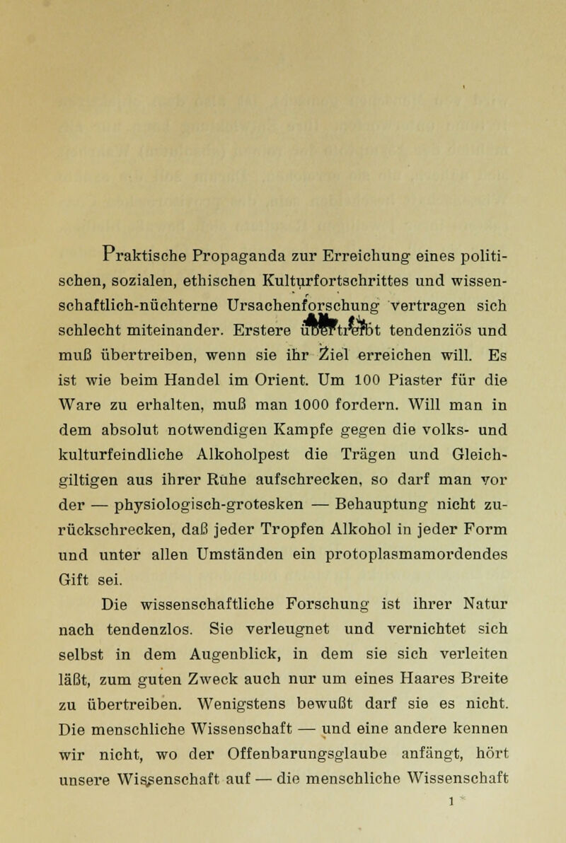 Praktische Propaganda zur Erreichung eines politi- schen, sozialen, ethischen Kulturfortschrittes und wissen- schaftlich-nüchterne Ursachenforschung vertragen sich schlecht miteinander. Erstere urartrafDt tendenziös und muß übertreiben, wenn sie ihr Ziel erreichen will. Es ist wie beim Handel im Orient. Um 100 Piaster für die Ware zu erhalten, muß man 1000 fordern. Will man in dem absolut notwendigen Kampfe gegen die volles- und kulturfeindliche Alkoholpest die Trägen und Gleich- giltigen aus ihrer Rühe aufschrecken, so darf man vor der — physiologisch-grotesken — Behauptung nicht zu- rückschrecken, daß jeder Tropfen Alkohol in jeder Form und unter allen Umständen ein protoplasmamordendes Gift sei. Die wissenschaftliche Forschung ist ihrer Natur nach tendenzlos. Sie verleugnet und vernichtet sich selbst in dem Augenblick, in dem sie sich verleiten läßt, zum guten Zweck auch nur um eines Haares Breite zu übertreiben. Wenigstens bewußt darf sie es nicht. Die menschliche Wissenschaft — und eine andere kennen wir nicht, wo der Offenbarungsglaube anfängt, hört unsere Wissenschaft auf — die menschliche Wissenschaft l *