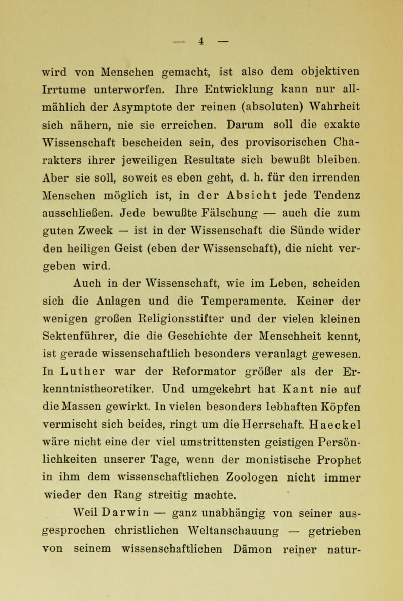 wird von Menschen gemacht, ist also dem objektiven Irrtume unterworfen. Ihre Entwicklung kann nur all- mählich der Asymptote der reinen (absoluten) Wahrheit sich nähern, nie sie erreichen. Darum soll die exakte Wissenschaft bescheiden sein, des provisorischen Cha- rakters ihrer jeweiligen Resultate sich bewußt bleiben. Aber sie soll, soweit es eben geht, d. h. für den irrenden Menschen möglich ist, in der Absicht jede Tendenz ausschließen. Jede bewußte Fälschung — auch die zum guten Zweck — ist in der Wissenschaft die Sünde wider den heiligen Geist (eben der Wissenschaft), die nicht ver- geben wird. Auch in der Wissenschaft, wie im Leben, scheiden sich die Anlagen und die Temperamente. Keiner der wenigen großen Religionsstifter und der vielen kleinen Sektenführer, die die Geschichte der Menschheit kennt, ist gerade wissenschaftlich besonders veranlagt gewesen. In Luther war der Reformator größer als der Er- kenntnistheoretiker. Und umgekehrt hat Kant nie auf die Massen gewirkt. In vielen besonders lebhaften Köpfen vermischt sich beides, ringt um die Herrschaft. Haeckel wäre nicht eine der viel umstrittensten geistigen Persön- lichkeiten unserer Tage, wenn der monistische Prophet in ihm dem wissenschaftlichen Zoologen nicht immer wieder den Rang streitig machte. Weil Darwin — ganz unabhängig von seiner aus- gesprochen christlichen Weltanschauung — getrieben von seinem wissenschaftlichen Dämon reiner natur-