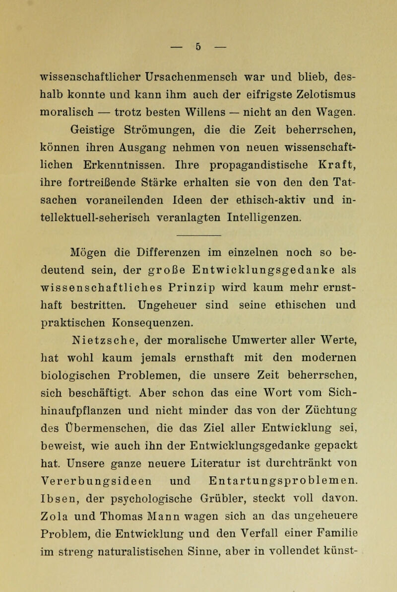 wissenschaftlicher Ursachenmensch war und blieb, des- halb konnte und kann ihm auch der eifrigste Zelotismus moralisch — trotz besten Willens — nicht an den Wagen. Geistige Strömungen, die die Zeit beherrschen, können ihren Ausgang nehmen von neuen wissenschaft- lichen Erkenntnissen. Ihre propagandistische Kraft, ihre fortreißende Stärke erhalten sie von den den Tat- sachen voraneilenden Ideen der ethisch-aktiv und in- tellektuell-seherisch veranlagten Intelligenzen. Mögen die Differenzen im einzelnen noch so be- deutend sein, der große Entwicklungsgedanke als wissenschaftliches Prinzip wird kaum mehr ernst- haft bestritten. Ungeheuer sind seine ethischen und praktischen Konsequenzen. Nietzsche, der moralische Umwerter aller Werte, hat wohl kaum jemals ernsthaft mit den modernen biologischen Problemen, die unsere Zeit beherrschen, sich beschäftigt. Aber schon das eine Wort vom Sich- hinaufpflanzen und nicht minder das von der Züchtung des Übermenschen, die das Ziel aller Entwicklung sei, beweist, wie auch ihn der Entwicklungsgedanke gepackt hat. Unsere ganze neuere Literatur ist durchtränkt von Vererbungsideen und Entartungsproblemen. Ibsen, der psychologische Grübler, steckt voll davon. Zola und Thomas Mann wagen sich an das ungeheuere Problem, die Entwicklung und den Verfall einer Familie im streng naturalistischen Sinne, aber in vollendet künst-