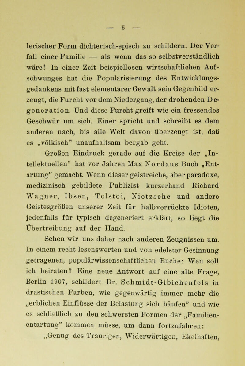 lerischer Form dichterisch-episch zu schildern. Der Ver- fall einer Familie — als wenn das so selbstverständlich wäre! In einer Zeit beispiellosen wirtschaftlichen Auf- schwunges hat die Popularisierung des Entwicklungs- gedankens mit fast elementarer Gewalt sein Gegenbild er- zeugt, die Furcht vor dem Niedergang, der drohenden D e- generation. Und diese Furcht greift wie ein fressendes Geschwür um sich. Einer spricht und schreibt es dem anderen nach, bis alle Welt davon überzeugt ist, daß es „völkisch unaufhaltsam bergab geht. Großen Eindruck gerade auf die Kreise der „In- tellektuellen hat vor Jahren Max Nordaus Buch „Ent- artung gemacht. Wenn dieser geistreiche, aber paradoxe, medizinisch gebildete Publizist kurzerhand Richard Wagner, Ibsen, Tolstoi, Nietzsche und andere Geistesgrößen unserer Zeit für halbverrückte Idioten, jedenfalls für typisch degeneriert erklärt, so liegt die Übertreibung auf der Hand. Sehen wir uns daher nach anderen Zeugnissen um. In einem recht lesenswerten und von edelster Gesinnung getragenen, populärwissenschaftlichen Buche: Wen soll ich heiraten? Eine neue Antwort auf eine alte Frage, Berlin 1907, schildert Dr. Schmidt-Gibichenfels in drastischen Farben, wie gegenwärtig immer mehr die „erblichen Einflüsse der Belastung sich häufen und wie es schließlich zu den schwersten Formen der „Familien- entartung kommen müsse, um dann fortzufahren: „Genug des Traurigen, Widerwärtigen, Ekelhaften,