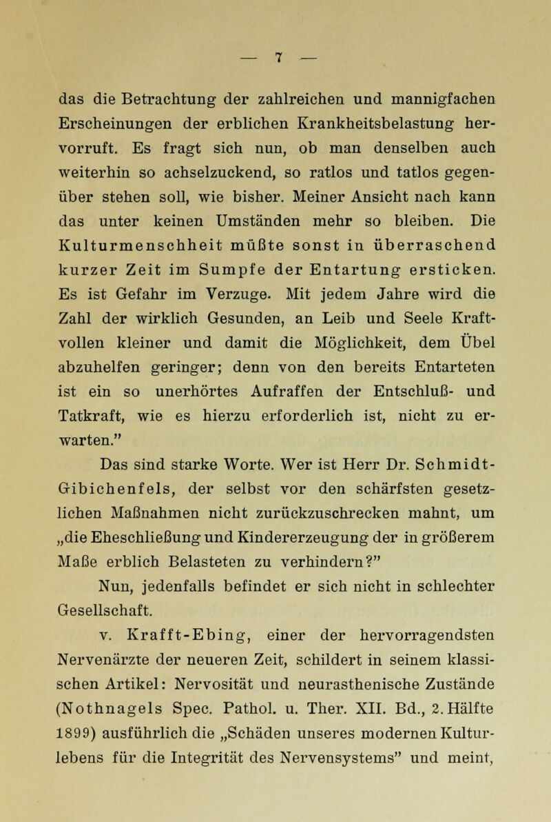 das die Betrachtung der zahlreichen und mannigfachen Erscheinungen der erblichen Krankheitsbelastung her- vorruft. Es fragt sich nun, ob man denselben auch weiterhin so achselzuckend, so ratlos und tatlos gegen- über stehen soll, wie bisher. Meiner Ansicht nach kann das unter keinen Umständen mehr so bleiben. Die Kulturmenschheit müßte sonst in überraschend kurzer Zeit im Sumpfe der Entartung ersticken. Es ist Gefahr im Verzuge. Mit jedem Jahre wird die Zahl der wirklich Gesunden, an Leib und Seele Kraft- vollen kleiner und damit die Möglichkeit, dem Übel abzuhelfen geringer; denn von den bereits Entarteten ist ein so unerhörtes Aufraffen der Entschluß- und Tatkraft, wie es hierzu erforderlich ist, nicht zu er- warten. Das sind starke Worte. Wer ist Herr Dr. Schmidt- Gibichenfels, der selbst vor den schärfsten gesetz- lichen Maßnahmen nicht zurückzuschrecken mahnt, um „die Eheschließung und Kindererzeugung der in größerem Maße erblich Belasteten zu verhindern? Nun, jedenfalls befindet er sich nicht in schlechter Gesellschaft. v. Krafft-Ebing, einer der hervorragendsten Nervenärzte der neueren Zeit, schildert in seinem klassi- schen Artikel: Nervosität und neurasthenische Zustände (Nothnagels Spec. Pathol. u. Ther. XII. Bd., 2. Hälfte 1899) ausführlich die „Schäden unseres modernen Kultur- lebens für die Integrität des Nervensystems und meint,