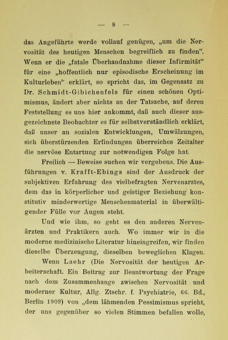 das Angeführte werde vollauf genügen, „um die Ner- vosität des heutigen Menschen begreiflich zu finden. Wenn er die „fatale Überhandnähme dieser Infirmität für eine „hoffentlich nur episodische Erscheinung im Kulturleben erklärt, so spricht das, im Gegensatz zu Dr. Schmidt-Gibichenfels für einen schönen Opti- mismus, ändert aber nichts an der Tatsache, auf deren Feststellung es uns hier ankommt, daß auch dieser aus- gezeichnete Beobachter es für selbstverständlich erklärt, daß unser an sozialen Entwicklungen, Umwälzungen, sich überstürzenden Erfindungen überreiches Zeitalter die nervöse Entartung zur notwendigen Folge hat. Freilich — Beweise suchen wir vergebens. Die Aus- führungen v. Krafft-Ebings sind der Ausdruck der subjektiven Erfahrung des vielbefragten Nervenarztes, dem das in körperlicher und geistiger Beziehung kon- stitutiv minderwertige Menschenmaterial in überwälti- gender Fülle vor Augen steht. Und wie ihm, so geht es den anderen Nerven- ärzten und Praktikern auch. Wo immer wir in die moderne medizinische Literatur hineingreifen, wir finden dieselbe Überzeugung, dieselben beweglichen Klagen. Wenn Laehr (Die Nervosität der heutigen Ar- beiterschaft. Ein Beitrag zur Beantwortung der Frage nach dem Zusammenhange zwischen Nervosität und moderner Kultur, Allg. Ztschr. f. Psychiatrie, 66. Bd., Berlin 1909) von „dem lähmenden Pessimismus spricht, der uns gegenüber so vielen Stimmen befallen wolle,