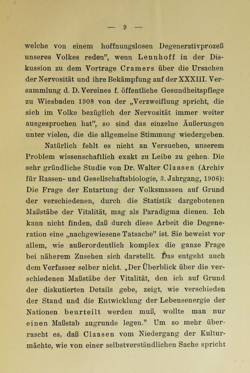 welche von einem hoffnungslosen Degenerativprozeß unseres Volkes reden, wenn Lennhoff in der Dis- kussion zu dem Vortrage Cramers über die Ursachen der Nervosität und ihre Bekämpfung auf der XXXIII. Ver- sammlung d. D. Vereines f. öffentliche Gesundheitspflege zu Wiesbaden 1908 von der „Verzweiflung spricht, die sich im Volke bezüglich der Nervosität immer weiter ausgesprochen hat, so sind das einzelne Äußerungen unter vielen, die die allgemeine Stimmung wiedergeben. Natürlich fehlt es nicht an Versuchen, unserem Problem wissenschaftlich exakt zu Leibe zu gehen. Die sehr gründliche Studie von Dr. Walter Claasen (Archiv für Rassen- und Gesellschaftsbiologie, 3. Jahrgang, 1906): Die Frage der Entartung der Volksmassen auf Grund der verschiedenen, durch die Statistik dargebotenen Maßstäbe der Vitalität, mag als Paradigma dienen. Ich kann nicht finden, daß durch diese Arbeit die Degene- ration eine „nachgewiesene Tatsache ist. Sie beweist vor allem, wie außerordentlich komplex die ganze Frage bei näherem Zusehen sich darstellt. Das entgeht auch dem Verfasser selber nicht. „Der Überblick über die ver- schiedenen Maßstäbe der Vitalität, den ich auf Grund der diskutierten Details gebe, zeigt, wie verschieden der Stand und die Entwicklung der Lebensenergie der Nationen beurteilt werden muß, wollte man nur einen Maßstab zugrunde legen. Um so mehr über- rascht es, daß Claasen vom Niedergang der Kultur- mächte, wie von einer selbstverständlichen Sache spricht