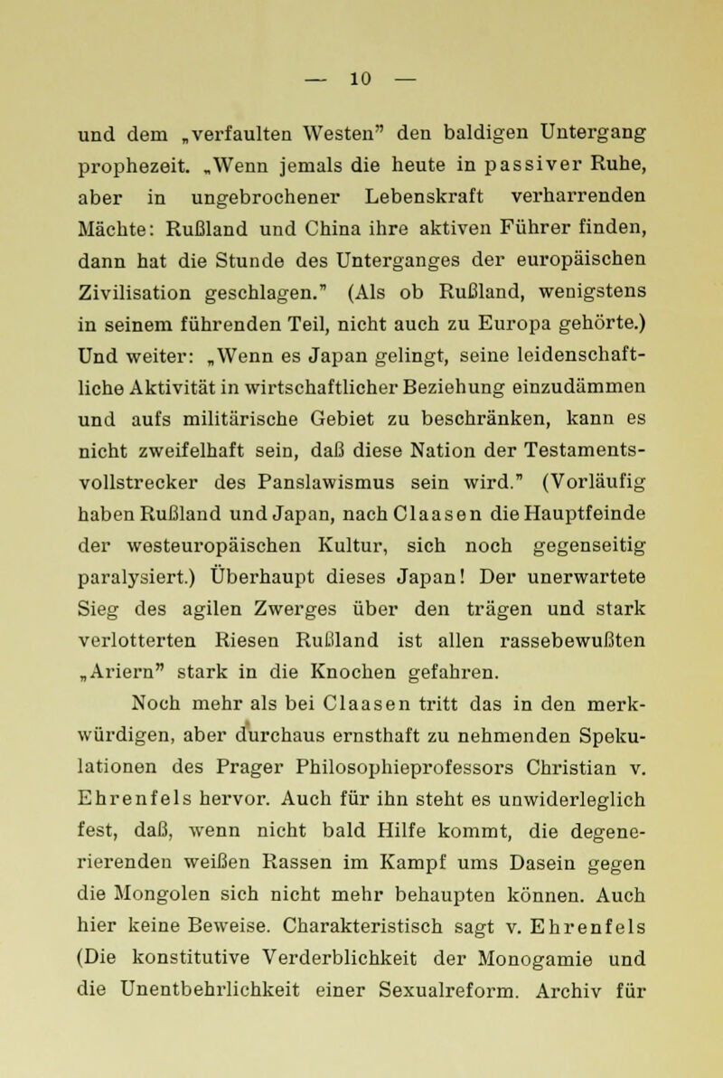 und dem „verfaulten Westen den baldigen Untergang prophezeit. „Wenn jemals die heute in passiver Ruhe, aber in ungebrochener Lebenskraft verharrenden Mächte: Rußland und China ihre aktiven Führer finden, dann hat die Stunde des Unterganges der europäischen Zivilisation geschlagen. (Als ob Rußland, wenigstens in seinem führenden Teil, nicht auch zu Europa gehörte.) Und weiter: „Wenn es Japan gelingt, seine leidenschaft- liche Aktivität in wirtschaftlicher Beziehung einzudämmen und aufs militärische Gebiet zu beschränken, kann es nicht zweifelhaft sein, daß diese Nation der Testaments- vollstrecker des Panslawismus sein wird. (Vorläufig haben Rußland und Japan, nachClaasen die Hauptfeinde der westeuropäischen Kultur, sich noch gegenseitig paralysiert.) Überhaupt dieses Japan! Der unerwartete Sieg des agilen Zwerges über den trägen und stark verlotterten Riesen Rußland ist allen rassebewußten „Ariern stark in die Knochen gefahren. Noch mehr als bei Claasen tritt das in den merk- würdigen, aber durchaus ernsthaft zu nehmenden Speku- lationen des Prager Philosophieprofessox's Christian v. Ehrenfels hervor. Auch für ihn steht es unwiderleglich fest, daß, wenn nicht bald Hilfe kommt, die degene- rierenden weißen Rassen im Kampf ums Dasein gegen die Mongolen sich nicht mehr behaupten können. Auch hier keine Beweise. Charakteristisch sagt v. Ehrenfels (Die konstitutive Verderblichkeit der Monogamie und die Unentbehrlichkeit einer Sexualreform. Archiv für