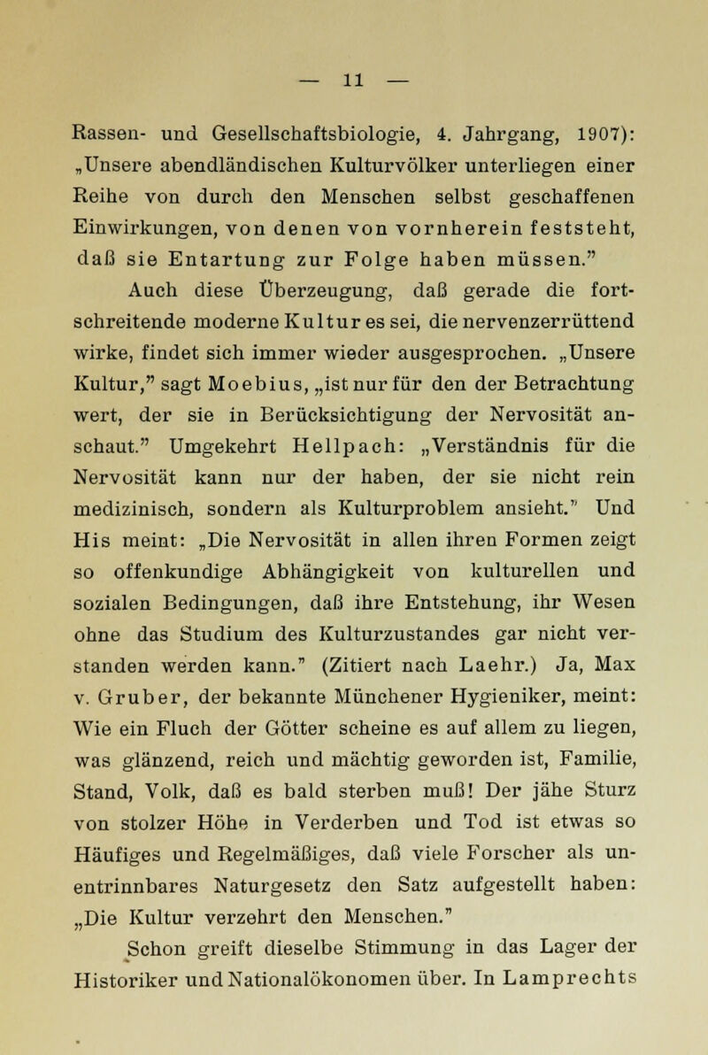 Rassen- und Gesellschaftsbiologie, 4. Jahrgang, 1907): „Unsere abendländischen Kulturvölker unterliegen einer Reihe von durch den Menschen selbst geschaffenen Einwirkungen, von denen von vornherein feststeht, daß sie Entartung zur Folge haben müssen. Auch diese Überzeugung, daß gerade die fort- schreitende moderne Kultur es sei, die nervenzerrüttend wirke, findet sich immer wieder ausgesprochen. „Unsere Kultur, sagt Moebius, „ist nur für den der Betrachtung wert, der sie in Berücksichtigung der Nervosität an- schaut. Umgekehrt Hellpach: „Verständnis für die Nervosität kann nur der haben, der sie nicht rein medizinisch, sondern als Kulturproblem ansieht. Und His meint: „Die Nervosität in allen ihren Formen zeigt so offenkundige Abhängigkeit von kulturellen und sozialen Bedingungen, daß ihre Entstehung, ihr Wesen ohne das Studium des Kulturzustandes gar nicht ver- standen werden kann. (Zitiert nach Laehr.) Ja, Max v. Grub er, der bekannte Münchener Hygieniker, meint: Wie ein Fluch der Götter scheine es auf allem zu liegen, was glänzend, reich und mächtig geworden ist, Familie, Stand, Volk, daß es bald sterben muß! Der jähe Sturz von stolzer Höhe in Verderben und Tod ist etwas so Häufiges und Regelmäßiges, daß viele Forscher als un- entrinnbares Naturgesetz den Satz aufgestellt haben: „Die Kultur verzehrt den Menschen. ^Schon greift dieselbe Stimmung in das Lager der Historiker und Nationalökonomen über. In Lamprechts