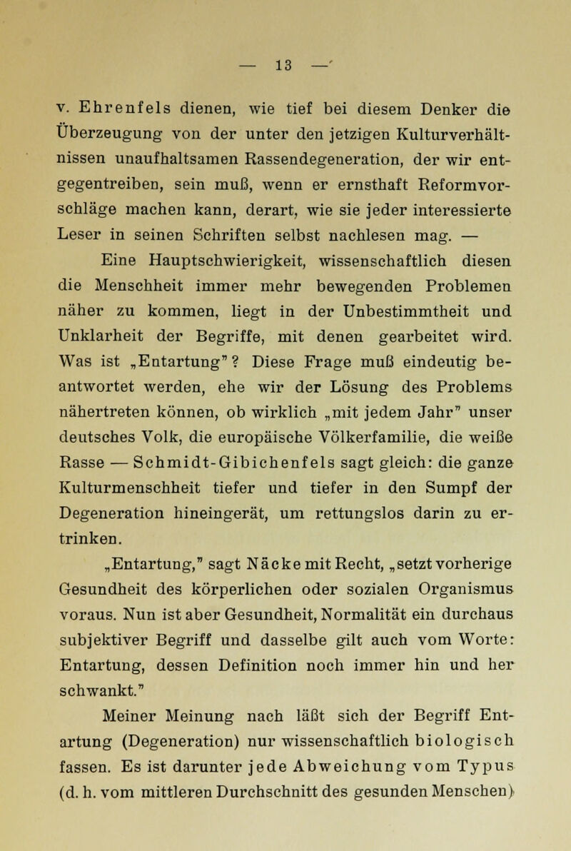 v. Ehrenfels dienen, wie tief bei diesem Denker die Überzeugung von der unter den jetzigen Kulturverhält- nissen unaufhaltsamen Rassendegeneration, der wir ent- gegentreiben, sein muß, wenn er ernsthaft Reformvor- schläge machen kann, derart, wie sie jeder interessierte Leser in seinen Schriften selbst nachlesen mag. — Eine Hauptschwierigkeit, wissenschaftlich diesen die Menschheit immer mehr bewegenden Problemen näher zu kommen, liegt in der Unbestimmtheit und Unklarheit der Begriffe, mit denen gearbeitet wird. Was ist „Entartung? Diese Frage muß eindeutig be- antwortet werden, ehe wir der Lösung des Problems nähertreten können, ob wirklich „mit jedem Jahr unser deutsches Volk, die europäische Völkerfamilie, die weiße Rasse — Schmidt-Gibichenfeis sagt gleich: die ganze Kulturmenschheit tiefer und tiefer in den Sumpf der Degeneration hineingerät, um rettungslos darin zu er- trinken. „Entartung, sagt Näcke mit Recht, „setzt vorherige Gesundheit des körperlichen oder sozialen Organismus voraus. Nun ist aber Gesundheit, Normalität ein durchaus subjektiver Begriff und dasselbe gilt auch vom Worte: Entartung, dessen Definition noch immer hin und her schwankt. Meiner Meinung nach läßt sich der Begriff Ent- artung (Degeneration) nur wissenschaftlich biologisch fassen. Es ist darunter jede Abweichung vom Typus (d.h. vom mittleren Durchschnitt des gesunden Menschen)