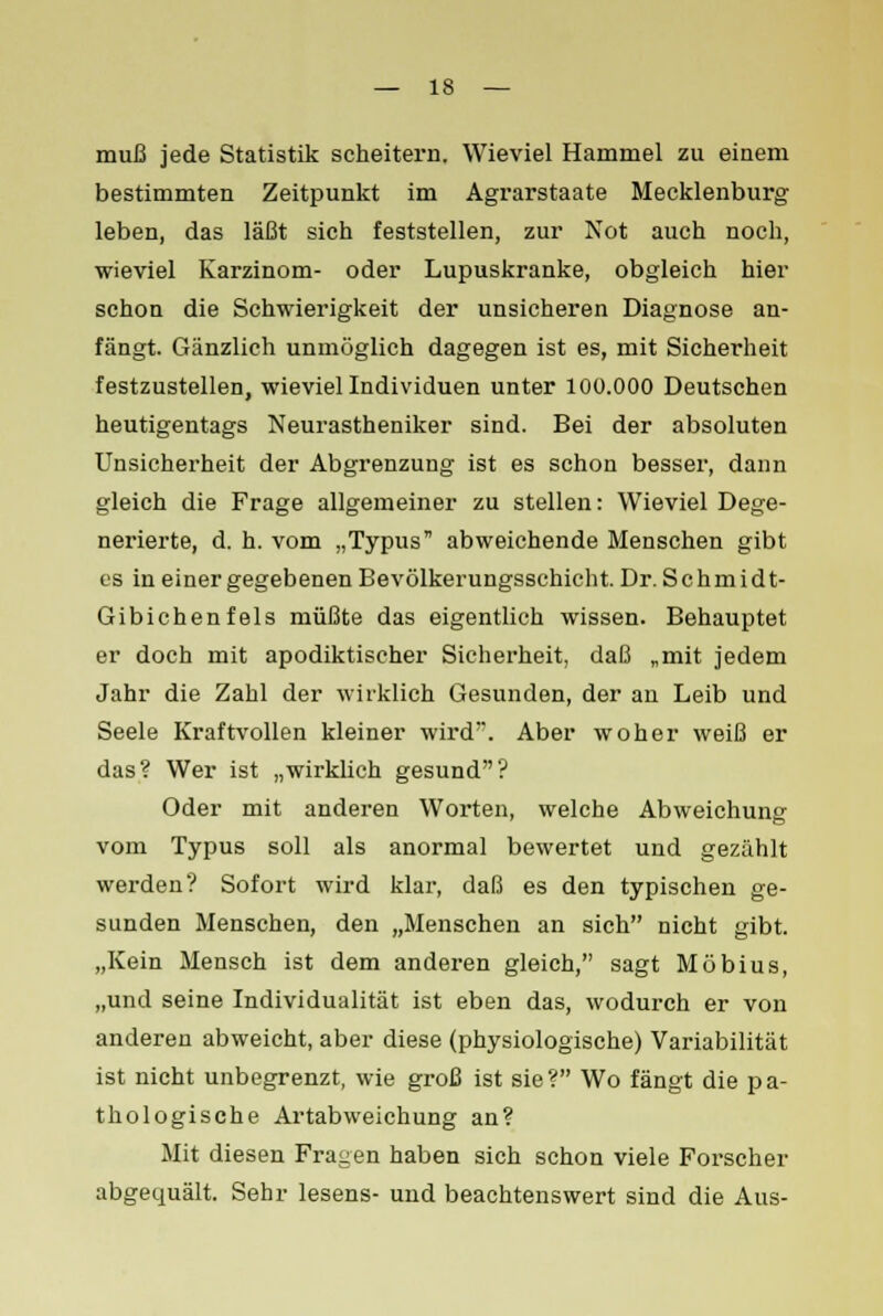 muß jede Statistik scheitern. Wieviel Hammel zu einem bestimmten Zeitpunkt im Agrarstaate Mecklenburg leben, das läßt sich feststellen, zur Not auch noch, wieviel Karzinom- oder Lupuskranke, obgleich hier schon die Schwierigkeit der unsicheren Diagnose an- fängt. Gänzlich unmöglich dagegen ist es, mit Sicherheit festzustellen, wieviel Individuen unter 100.000 Deutschen heutigentags Neurastheniker sind. Bei der absoluten Unsicherheit der Abgrenzung ist es schon besser, dann gleich die Frage allgemeiner zu stellen: Wieviel Dege- nerierte, d. h. vom „Typus abweichende Menschen gibt es in einer gegebenen Bevölkerungsschicht. Dr. Schmidt- Gibichenfels müßte das eigentlich wissen. Behauptet er doch mit apodiktischer Sicherheit, daß „mit jedem Jahr die Zahl der wirklich Gesunden, der an Leib und Seele Kraftvollen kleiner wird'. Aber woher weiß er das? Wer ist „wirklich gesund? Oder mit anderen Worten, welche Abweichung vom Typus soll als anormal bewertet und gezählt werden? Sofort wird klar, daß es den typischen ge- sunden Menschen, den „Menschen an sich nicht gibt. „Kein Mensch ist dem anderen gleich, sagt Möbius, „und seine Individualität ist eben das, wodurch er von anderen abweicht, aber diese (physiologische) Variabilität ist nicht unbegrenzt, wie groß ist sie? Wo fängt die pa- thologische Artabweichung an? Mit diesen Fragen haben sich schon viele Forscher abgequält. Sehr lesens- und beachtenswert sind die Aus-