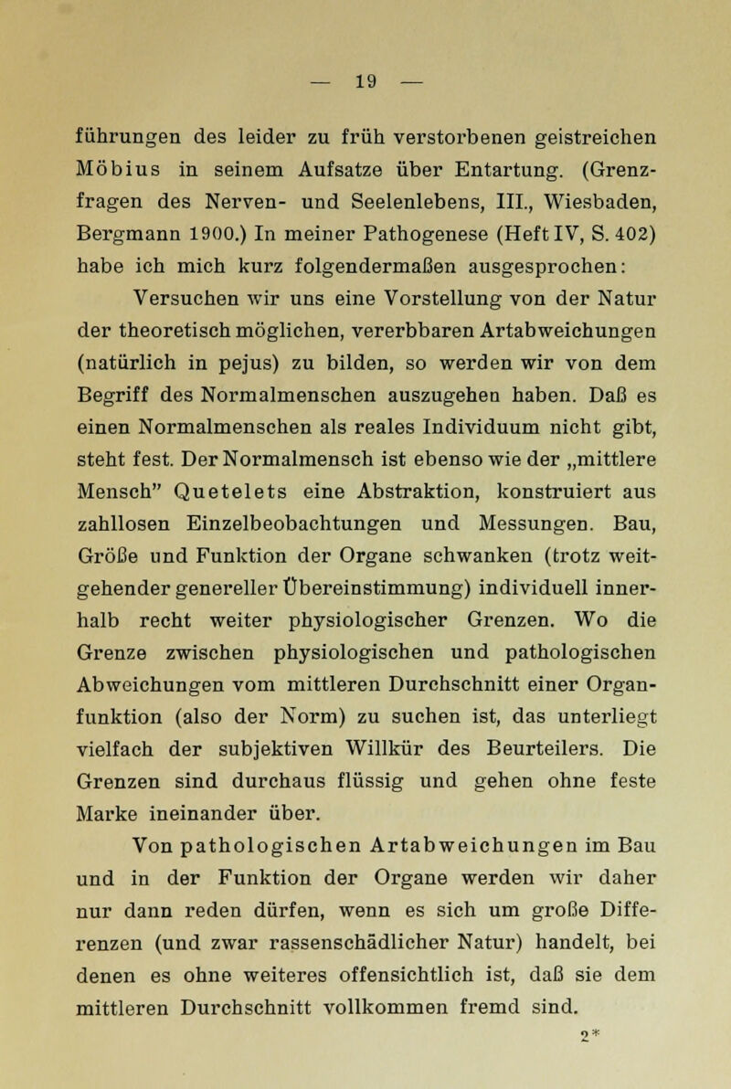 führungen des leider zu früh verstorbenen geistreichen Möbius in seinem Aufsatze über Entartung. (Grenz- fragen des Nerven- und Seelenlebens, III., Wiesbaden, Bergmann 1900.) In meiner Pathogenese (Heft IV, S. 402) habe ich mich kurz folgendermaßen ausgesprochen: Versuchen wir uns eine Vorstellung von der Natur der theoretisch möglichen, vererbbaren Artabweichungen (natürlich in pejus) zu bilden, so werden wir von dem Begriff des Normalmenschen auszugehen haben. Daß es einen Normalmenschen als reales Individuum nicht gibt, steht fest. Der Normalmensch ist ebenso wie der „mittlere Mensch Quetelets eine Abstraktion, konstruiert aus zahllosen Einzelbeobachtungen und Messungen. Bau, Größe und Funktion der Organe schwanken (trotz weit- gehender genereller Übereinstimmung) individuell inner- halb recht weiter physiologischer Grenzen. Wo die Grenze zwischen physiologischen und pathologischen Abweichungen vom mittleren Durchschnitt einer Organ- funktion (also der Norm) zu suchen ist, das unterliegt vielfach der subjektiven Willkür des Beurteilers. Die Grenzen sind durchaus flüssig und gehen ohne feste Marke ineinander über. Von pathologischen Artabweichungen im Bau und in der Funktion der Organe werden wir daher nur dann reden dürfen, wenn es sich um große Diffe- renzen (und zwar rassenschädlicher Natur) handelt, bei denen es ohne weiteres offensichtlich ist, daß sie dem mittleren Durchschnitt vollkommen fremd sind.