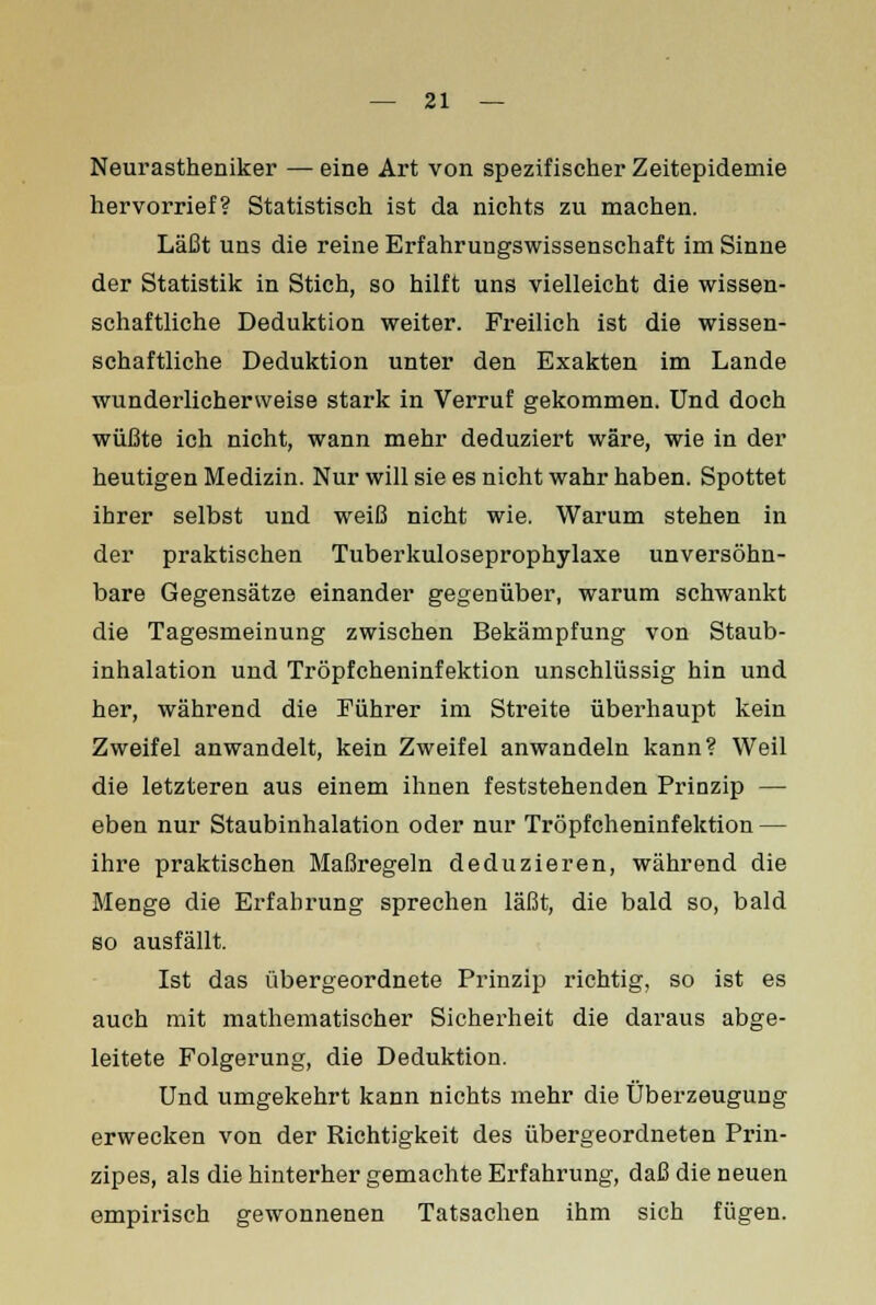 Neurastheniker — eine Art von spezifischer Zeitepidemie hervorrief? Statistisch ist da nichts zu machen. Läßt uns die reine Erfahrungswissenschaft im Sinne der Statistik in Stich, so hilft uns vielleicht die wissen- schaftliche Deduktion weiter. Freilich ist die wissen- schaftliche Deduktion unter den Exakten im Lande wunderlichervveise stark in Verruf gekommen. Und doch wüßte ich nicht, wann mehr deduziert wäre, wie in der heutigen Medizin. Nur will sie es nicht wahr haben. Spottet ihrer selbst und weiß nicht wie. Warum stehen in der praktischen Tuberkuloseprophylaxe unversöhn- bare Gegensätze einander gegenüber, warum schwankt die Tagesmeinung zwischen Bekämpfung von Staub- inhalation und Tröpfcheninfektion unschlüssig hin und her, während die Führer im Streite überhaupt kein Zweifel anwandelt, kein Zweifel anwandeln kann? Weil die letzteren aus einem ihnen feststehenden Prinzip — eben nur Staubinhalation oder nur Tröpfcheninfektion — ihre praktischen Maßregeln deduzieren, während die Menge die Erfahrung sprechen läßt, die bald so, bald so ausfällt. Ist das übergeordnete Prinzip richtig, so ist es auch mit mathematischer Sicherheit die daraus abge- leitete Folgerung, die Deduktion. Und umgekehrt kann nichts mehr die Überzeugung erwecken von der Richtigkeit des übergeordneten Prin- zipes, als die hinterher gemachte Erfahrung, daß die neuen empirisch gewonnenen Tatsachen ihm sich fügen.