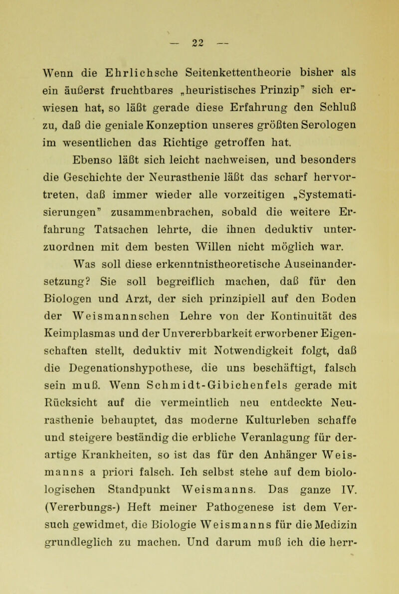 Wenn die Ehrlich sehe Seitenkettentheorie bisher als ein äußerst fruchtbares „heuristisches Prinzip sich er- wiesen hat, so läßt gerade diese Erfahrung den Schluß zu, daß die geniale Konzeption unseres größten Serologen im wesentlichen das Richtige getroffen hat. Ebenso läßt sich leicht nachweisen, und besonders die Geschichte der Neurasthenie läßt das scharf hervor- treten, daß immer wieder alle vorzeitigen „Systemati- sierungen'' zusammenbrachen, sobald die weitere Er- fahrung Tatsachen lehrte, die ihnen deduktiv unter- zuordnen mit dem besten Willen nicht möglich war. Was soll diese erkenntnistheoretische Auseinander- setzung? Sie soll begreiflich machen, daß für den Biologen und Arzt, der sich prinzipiell auf den Boden der Weismannschen Lehre von der Kontinuität des Keimplasmas und der Unvererbbarkeit erworbener Eigen- schaften stellt, deduktiv mit Notwendigkeit folgt, daß die Degenationshypothese, die uns beschäftigt, falsch sein muß. Wenn Schmidt-Gibichenfels gerade mit Rücksicht auf die vermeintlich neu entdeckte Neu- rasthenie behauptet, das moderne Kulturleben schaffe und steigere beständig die erbliche Veranlagung für der- artige Krankheiten, so ist das für den Anhänger Weis- manns a priori falsch. Ich selbst stehe auf dem biolo- logischen Standpunkt Weismanns. Das ganze IV. (Vererbungs-) Heft meiner Pathogenese ist dem Ver- such gewidmet, die Biologie Weismanns für die Medizin grundleglich zu machen. Und darum muß ich die herr-