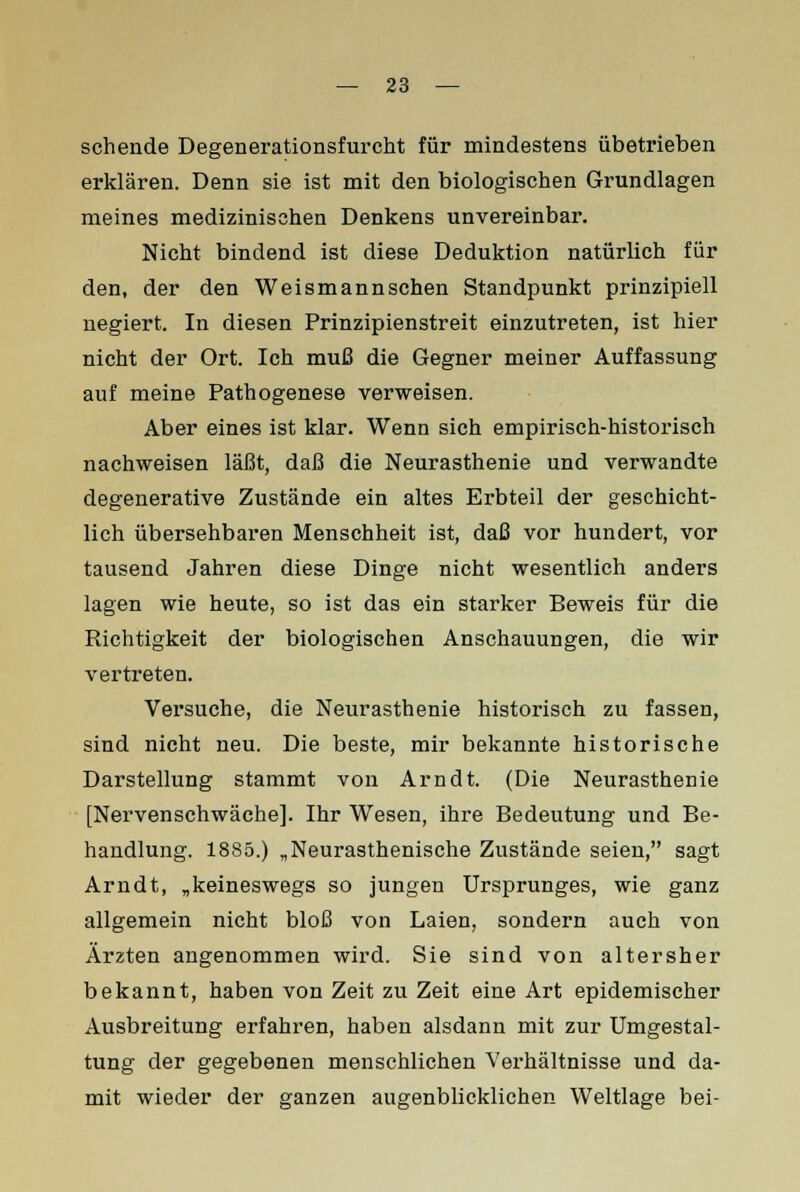 sehende Degenerationsfurcht für mindestens übetrieben erklären. Denn sie ist mit den biologischen Grundlagen meines medizinischen Denkens unvereinbar. Nicht bindend ist diese Deduktion natürlich für den, der den Weismannschen Standpunkt prinzipiell negiert. In diesen Prinzipienstreit einzutreten, ist hier nicht der Ort. Ich muß die Gegner meiner Auffassung auf meine Pathogenese verweisen. Aber eines ist klar. Wenn sich empirisch-historisch nachweisen läßt, daß die Neurasthenie und verwandte degenerative Zustände ein altes Erbteil der geschicht- lich übersehbaren Menschheit ist, daß vor hundert, vor tausend Jahren diese Dinge nicht wesentlich anders lagen wie heute, so ist das ein starker Beweis für die Richtigkeit der biologischen Anschauungen, die wir vertreten. Versuche, die Neurasthenie historisch zu fassen, sind nicht neu. Die beste, mir bekannte historische Darstellung stammt von Arndt. (Die Neurasthenie [Nervenschwäche]. Ihr Wesen, ihre Bedeutung und Be- handlung. 1885.) „Neurasthenische Zustände seien, sagt Arndt, „keineswegs so jungen Ursprunges, wie ganz allgemein nicht bloß von Laien, sondern auch von Ärzten angenommen wird. Sie sind von altersher bekannt, haben von Zeit zu Zeit eine Art epidemischer Ausbreitung erfahren, haben alsdann mit zur Umgestal- tung der gegebenen menschlichen Verhältnisse und da- mit wieder der ganzen augenblicklichen Weltlage bei-
