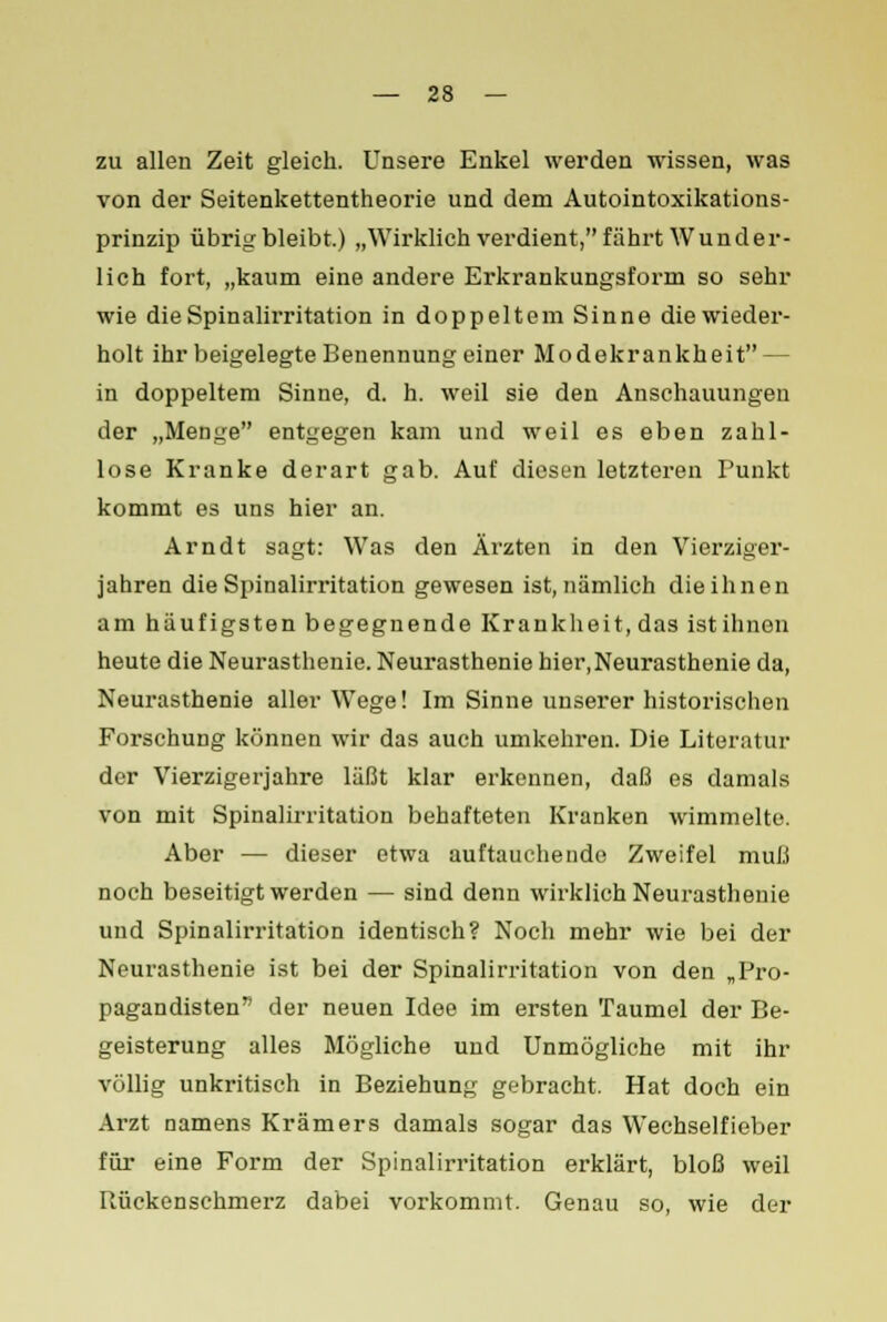 zu allen Zeit gleich. Unsere Enkel werden wissen, was von der Seitenkettentheorie und dem Autointoxikations- prinzip übrig bleibt.) „Wirklich verdient, fährt Wunder- lich fort, „kaum eine andere Erkrankungsform so sehr wie die Spinalirritation in doppeltem Sinne die wieder- holt ihr beigelegte Benennung einer Modekrankheit — in doppeltem Sinne, d. h. weil sie den Anschauungen der „Menge entgegen kam und weil es eben zahl- lose Kranke derart gab. Auf diesen letzteren Punkt kommt es uns hier an. Arndt sagt: Was den Ärzten in den Vierziger- jahren die Spinalirritation gewesen ist, nämlich die ihnen am häufigsten begegnende Krankheit, das istihnon heute die Neurasthenie. Neurasthenie hier,Neurasthenie da, Neurasthenie aller Wege! Im Sinne unserer historischen Forschung können wir das auch umkehren. Die Literatur der Vierzigerjahre läßt klar erkennen, daß es damals von mit Spinalirritation behafteten Kranken wimmelte. Aber — dieser etwa auftauchende Zweifel muß noch beseitigt werden — sind denn wirklich Neurasthenie und Spinalirritation identisch? Noch mehr wie bei der Neurasthenie ist bei der Spinalirritation von den „Pro- pagandisten der neuen Idee im ersten Taumel der Be- geisterung alles Mögliche und Unmögliche mit ihr völlig unkritisch in Beziehung gebracht. Hat doch ein Arzt namens Krämers damals sogar das Wechselfieber für eine Form der Spinalirritation erklärt, bloß weil Rückenschmerz dabei vorkommt. Genau so, wie der