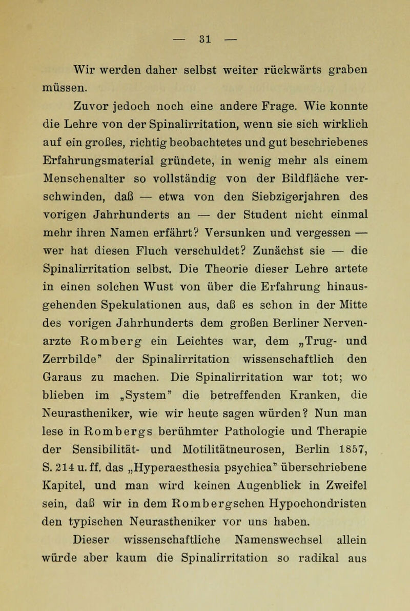 Wir werden daher selbst weiter rückwärts graben müssen. Zuvor jedoch noch eine andere Frage. Wie konnte die Lehre von der Spinalirritation, wenn sie sich wirklich auf ein großes, richtig beobachtetes und gut beschriebenes Erfahrungsmaterial gründete, in wenig mehr als einem Menschenalter so vollständig von der Bildfläche ver- schwinden, daß — etwa von den Siebzigerjahren des vorigen Jahrhunderts an — der Student nicht einmal mehr ihren Namen erfährt? Versunken und vergessen — wer hat diesen Fluch verschuldet? Zunächst sie — die Spinalirritation selbst. Die Theorie dieser Lehre artete in einen solchen Wust von über die Erfahrung hinaus- gehenden Spekulationen aus, daß es schon in der Mitte des vorigen Jahrhunderts dem großen Berliner Nerven- arzte Romberg ein Leichtes war, dem „Trug- und Zerrbilde der Spinalirritation wissenschaftlich den Garaus zu machen. Die Spinalirritation war tot; wo blieben im „System die betreffenden Kranken, die Neurastheniker, wie wir heute sagen würden? Nun man lese in Rombergs berühmter Pathologie und Therapie der Sensibilität- und Motilitätneurosen, Berlin 1857, S. 214 u. ff. das „Hyperaesthesia psychica überschriebene Kapitel, und man wird keinen Augenblick in Zweifel sein, daß wir in dem Rombergschen Hypochondristen den typischen Neurastheniker vor uns haben. Dieser wissenschaftliche Namenswechsel allein würde aber kaum die Spinalirritation so radikal aus