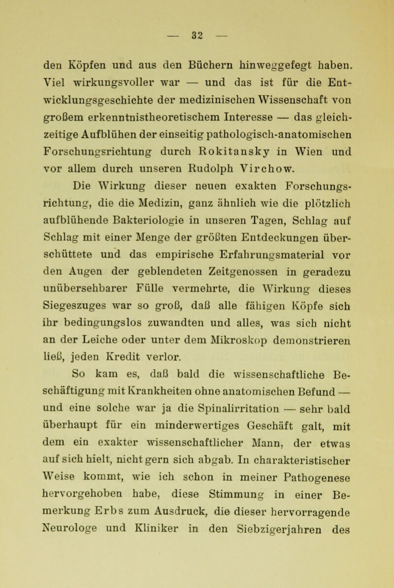 den Köpfen und aus den Büchern hinweggefegt haben. Viel wirkungsvoller war — und das ist für die Ent- wicklungsgeschichte der medizinischen Wissenschaft von großem erkenntnistheoretischem Interesse — das gleich- zeitige Aufblühen der einseitig pathologisch-anatomischen Forschungsrichtung durch Rokitansky in Wien und vor allem durch unseren Rudolph Virchow. Die Wirkung dieser neuen exakten Forschungs- richtung, die die Medizin, ganz ähnlich wie die plötzlich aufblühende Bakteriologie in unseren Tagen, Schlag auf Schlag mit einer Menge der größten Entdeckungen über- schüttete und das empirische Erfahrungsmaterial vor den Augen der geblendeten Zeitgenossen in geradezu unübersehbarer Fülle vermehrte, die Wirkung dieses Siegeszuges war so groß, daß alle fähigen Köpfe sich ihr bedingungslos zuwandten und alles, was sich nicht an der Leiche oder unter dem Mikroskop demonstrieren ließ, jeden Kredit verlor. So kam es, daß bald die wissenschaftliche Be- schäftigung mit Krankheiten ohne anatomischen Befund —■ und eine solche war ja die Spinalirritation — sehr bald überhaupt für ein minderwertiges Geschäft galt, mit dem ein exakter wissenschaftlicher Mann, der etwas auf sich hielt, nicht gern sich abgab. In charakteristischer Weise kommt, wie ich schon in meiner Pathogenese hervorgehoben habe, diese Stimmung in einer Be- merkung Erbs zum Ausdruck, die dieser hervorragende Neurologe und Kliniker in den Siebzigerjahren des