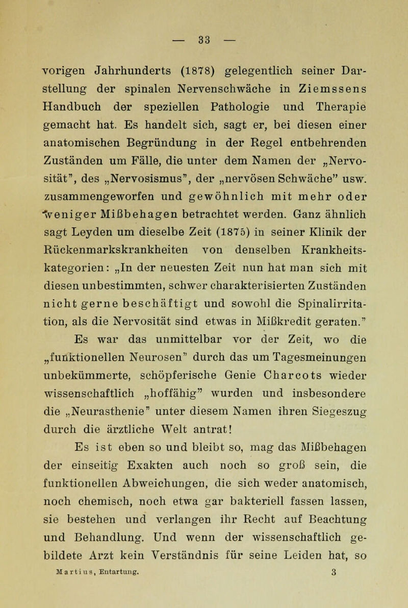 vorigen Jahrhunderts (1878) gelegentlich seiner Dar- stellung der spinalen Nervenschwäche in Ziemssens Handbuch der speziellen Pathologie und Therapie gemacht hat. Es handelt sich, sagt er, bei diesen einer anatomischen Begründung in der Regel entbehrenden Zuständen um Fälle, die unter dem Namen der „Nervo- sität, des „Nervosismus, der „nervösen Schwäche usw. zusammengeworfen und gewöhnlich mit mehr oder weniger Mißbehagen betrachtet werden. Ganz ähnlich sagt Leyden um dieselbe Zeit (1875) in seiner Klinik der Rückenmarkskrankheiten von denselben Krankheits- kategorien: „In der neuesten Zeit nun hat man sich mit diesen unbestimmten, schwer charakterisierten Zuständen nicht gerne beschäftigt und sowohl die Spinalirrita- tion, als die Nervosität sind etwas in Mißkredit geraten. Es war das unmittelbar vor der Zeit, wo die „funktionellen Neurosen durch das um Tagesmeinungen unbekümmerte, schöpferische Genie Charcots wieder wissenschaftlich „hoffähig wurden und insbesondere die „Neurasthenie unter diesem Namen ihren Siegeszug durch die ärztliche Welt antrat! Es ist eben so und bleibt so, mag das Mißbehagen der einseitig Exakten auch noch so groß sein, die funktionellen Abweichungen, die sich weder anatomisch, noch chemisch, noch etwa gar bakteriell fassen lassen, sie bestehen und verlangen ihr Recht auf Beachtung und Behandlung. Und wenn der wissenschaftlich ge- bildete Arzt kein Verständnis für seine Leiden hat, so M art i US, Entartung. 3