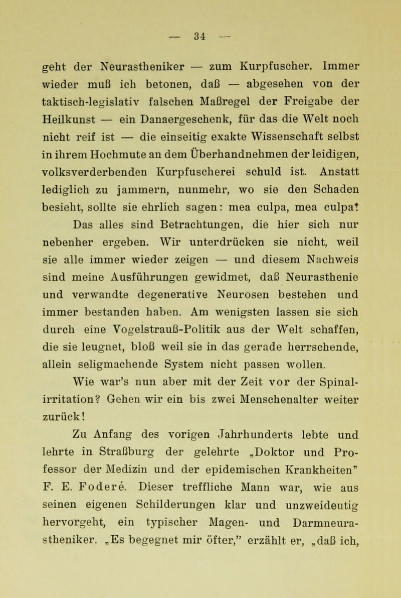 — 31 — geht der Neurastheniker — zum Kurpfuscher. Immer wieder muß ich betonen, daß — abgesehen von der taktisch-legislativ falschen Maßregel der Freigabe der Heilkunst — ein Danaergeschenk, für das die Welt noch nicht reif ist — die einseitig exakte Wissenschaft selbst in ihrem Hochmute an dem Überhandnehmen der leidigen, volksverderbenden Kurpfuscherei schuld ist. Anstatt lediglich zu jammern, nunmehr, wo sie den Schaden besieht, sollte sie ehrlich sagen: mea culpa, mea culpa! Das alles sind Betrachtungen, die hier sich nur nebenher ergeben. Wir unterdrücken sie nicht, weil sie alle immer wieder zeigen — und diesem Nachweis sind meine Ausführungen gewidmet, daß Neurasthenie und verwandte degenerative Neurosen bestehen und immer bestanden haben. Am wenigsten lassen sie sich durch eine Vogelstrauß-Politik aus der Welt schaffen, die sie leugnet, bloß weil sie in das gerade herrschende, allein seligmachende System nicht passen wollen. Wie war's nun aber mit der Zeit vor der Spinal- irritation? Gehen wir ein bis zwei Menschenalter weiter zurück! Zu Anfang des vorigen Jahrhunderts lebte und lehrte in Straßburg der gelehrte „Doktor und Pro- fessor der Medizin und der epidemischen Krankheiten F. E. Fodere. Dieser treffliche Mann war, wie aus seinen eigenen Schilderungen klar und unzweideutig hervorgeht, ein typischer Magen- und Darmneura- stheniker. „Es begegnet mir öfter, erzählt er, „daß ich,