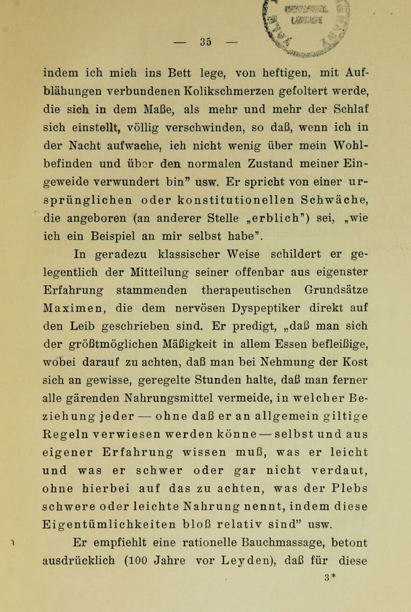 indem ich mich ins Bett lege, von heftigen, mit Auf- blähungen verbundenen Kolikschmerzen gefoltert werde, die sich in dem Maße, als mehr und mehr der Schlaf sich einstellt, völlig verschwinden, so daß, wenn ich in der Nacht aufwache, ich nicht wenig über mein Wohl- befinden und über den normalen Zustand meiner Ein- geweide verwundert bin usw. Er spricht von einer ur- sprünglichen oder konstitutionellen Schwäche, die angeboren (an anderer Stelle „erblich) sei, „wie ich ein Beispiel an mir selbst habe. In geradezu klassischer Weise schildert er ge- legentlich der Mitteilung seiner offenbar aus eigenster Erfahrung stammenden therapeutischen Grundsätze Maximen, die dem nervösen Dyspeptiker direkt auf den Leib geschrieben sind. Er predigt, „daß man sich der größtmöglichen Mäßigkeit in allem Essen befleißige, wobei darauf zu achten, daß man bei Nehmung der Kost sich an gewisse, geregelte Stunden halte, daß man ferner alle gärenden Nahrungsmittel vermeide, in welcher Be- ziehung jeder — ohne daß er an allgemein giltige Regeln verwiesen werden könne — selbst und aus eigener Erfahrung wissen muß, was er leicht und was er schwer oder gar nicht verdaut, ohne hierbei auf das zu achten, was der Plebs schwere oder leichte Nahrung nennt, indem diese Eigentümlichkeiten bloß relativ sind usw. Er empfiehlt eine rationelle Bauchmassage, betont ausdrücklich (100 Jahre vor Leyden), daß für diese 3*